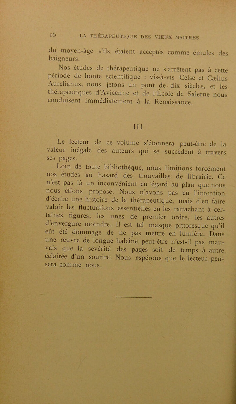du moyen-âge s ils étaient acceptés comme émules des baigneurs. Nos études de thérapeutique ne s’arrêtent pas à cette période de honte scientifique : vis-à-vis Celse et Cælius Aurelianus, nous jetons un pont de dix siècles, et les thérapeutiques d’Avicenne et de l’École de Salerne nous conduisent immédiatement à la Renaissance. III Le lecteur de ce volume s’étonnera peut-être de la valeur inégale des auteurs qui se succèdent à travers ses pages. Loin de toute bibliothèque, nous limitions forcément nos études au hasard des trouvailles de librairie. Ce n est pas là un inconvénient eu égard au plan que nous nous étions proposé. Nous n’avons pas eu l’intention d’écrire une histoire de la thérapeutique, mais d’en faire valoir les fluctuations essentielles en les rattachant à cer- taines figures, les unes de premier ordre, les autres d’envergure moindre. 11 est tel masque pittoresque qu’il eût été dommage de ne pas mettre en lumière. Dans une œuvre de longue haleine peut-être n’est-il pas mau- vais que la sévérité des pages soit de temps à autre éclairée d un sourire. Nous espérons que le lecteur pen- sera comme nous.