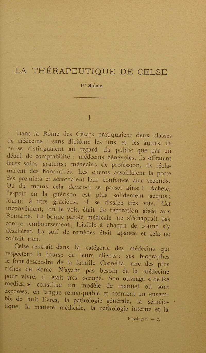LA THÉRAPEUTIQUE DE CELSE Ier Siècle ; I Dans la Rome des Césars pratiquaient deux classes de médecins : sans diplôme les uns et les autres, ils ne se distinguaient au regard du public que par un détail de comptabilité : médecins bénévoles, ils offraient leurs soins gratuits; médecins de profession, ils récla- maient des honoraires. Les clients assaillaient la porte des premiers et accordaient leur confiance aux seconds. Ou du moins cela devait-il se passer ainsi ! Acheté, l’espoir en la guérison est plus solidement acquis; fourni à titre gracieux, il se dissipe très vite. Cet inconvénient, on le voit, était de réparation aisée aux Romains. La bonne parole médicale ne s’échappait pas contre remboursement; loisible à chacun de courir s’y désaltérer. La soif de remèdes était apaisée et cela ne coûtait rien. Celse rentrait dans la catégorie des médecins qui respectent la bourse de leurs clients ; ses biographes le font descendre de la famille Cornélia, une des plus riches de Rome. N’ayant pas besoin de la médecine pour vivre, il était très occupé. Son ouvrage « de Re medica » constitue un modèle de manuel où sont exposées, en langue remarquable et formant un ensem- ble de huit livres, la pathologie générale, la séméio- • tique, la matière médicale, la pathologie interne et la Fiessinger. — 2,