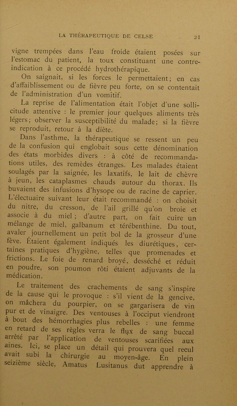 21 vigne trempées dans l’eau froide étaient posées sur l’estomac du patient, la toux constituant une contre- indication à ce procédé hydrothérapique. On saignait, si les forces le permettaient; en cas d’affaiblissement ou de fièvre peu forte, on se contentait de l’administration d’un vomitif. La reprise de l’alimentation était l’objet d’une solli- citude attentive : le premier jour quelques aliments très légeis, observer la susceptibilité du malade; si la fièvre se reproduit, retour à la diète. Dans l’asthme, la thérapeutique se ressent un peu de la confusion qui englobait sous cette dénomination des états morbides divers : à côté de recommanda- tions utiles, des remèdes étranges. Les malades étaient soulagés par la saignée, les laxatifs, le lait de chèvre a jeun, les cataplasmes chauds autour du thorax. Ils buvaient des infusions d’hysope ou de racine de câprier. L’électuaire suivant leur était recommandé : on choisit du nitre, du cresson, de l’ail grillé qu’on broie et associe à du miel ; d’autre part, on fait cuire un mélange de miel, galbanum et térébenthine. Du tout, avaler journellement un petit bol de la grosseur d’une fève. Etaient également indiqués les diurétiques, cer- taines pratiques d hygiène, telles que promenades et frictions. Le foie de renard broyé, desséché et réduit er\ poudre? son poumon rôti étaient adjuvants de la médication. Le traitement des crachements de sang s’inspire de la cause qui le provoque : s’il vient de la gencive, on mâchera du pourpier, on se gargarisera de vin pur et de vinaigre. Des ventouses à l’occiput viendront a bout des hémorrhagies plus rebelles : une femme en retard de ses règles verra le flux de sang buccal arreté par 1 application de ventouses scarifiées aux aines. Ici, se place un détail qui prouvera quel recul avait subi la chirurgie au moyen-âge. En plein seizième siècle, Amatus Lusitanus dut apprendre à