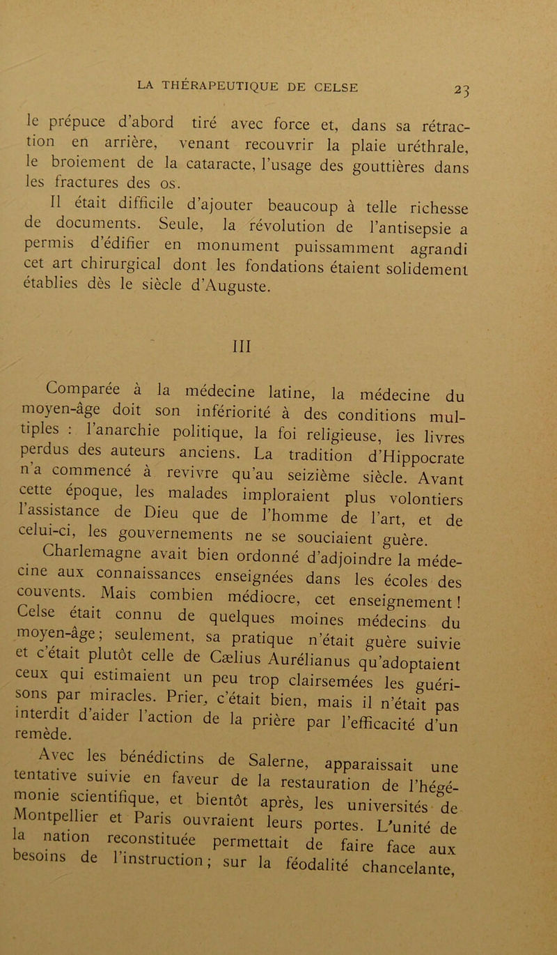 23 le piepuce d aboid tiré avec force et, dans sa rétrac- tion en arrière, venant recouvrir la plaie uréthrale, le bioiement de la cataracte, l’usage des gouttières dans les fractures des os. Il était difficile d’ajouter beaucoup à telle richesse de documents. Seule, la révolution de l’antisepsie a permis d’édifier en monument puissamment agrandi cet art chirurgical dont les fondations étaient solidement établies dès le siècle d'Auguste. III Comparée à la médecine latine, la médecine du moyen-âge doit son infériorité à des conditions mul- tiples : 1 anarchie politique, la foi religieuse, ies livres perdus des auteurs anciens. La tradition d’Hippocrate n’a commencé à revivre qu’au seizième siècle. Avant cette epoque, les malades imploraient plus volontiers 1 assistance de Dieu que de l’homme de l’art, et de celui-ci, les gouvernements ne se souciaient guère. Charlemagne avait bien ordonné d’adjoindre la méde- cine aux connaissances enseignées dans les écoles des couvents. Mais combien médiocre, cet enseignement! Celse était connu de quelques moines médecins du moyen-age ; seulement, sa pratique n était guère suivie et c était plutôt celle de Cælius Aurélianus qu’adoptaient ceux qui estimaient un peu trop clairsemées les guéri- sons par miracles. Prier, c’était bien, mais il n’était pas interdit d aider l’action de la prière par l’efficacité d’un Avec les bénédictins de Salerne, apparaissait une tentative suivie en faveur de la restauration de 1W- mome scientifique, et bientôt après, les universités de Montpellier et Pans ouvraient leurs portes. L’unité de la nation reconstituée permettait de faire face aux besoins de 1 instruction ; sur la féodalité chancelante