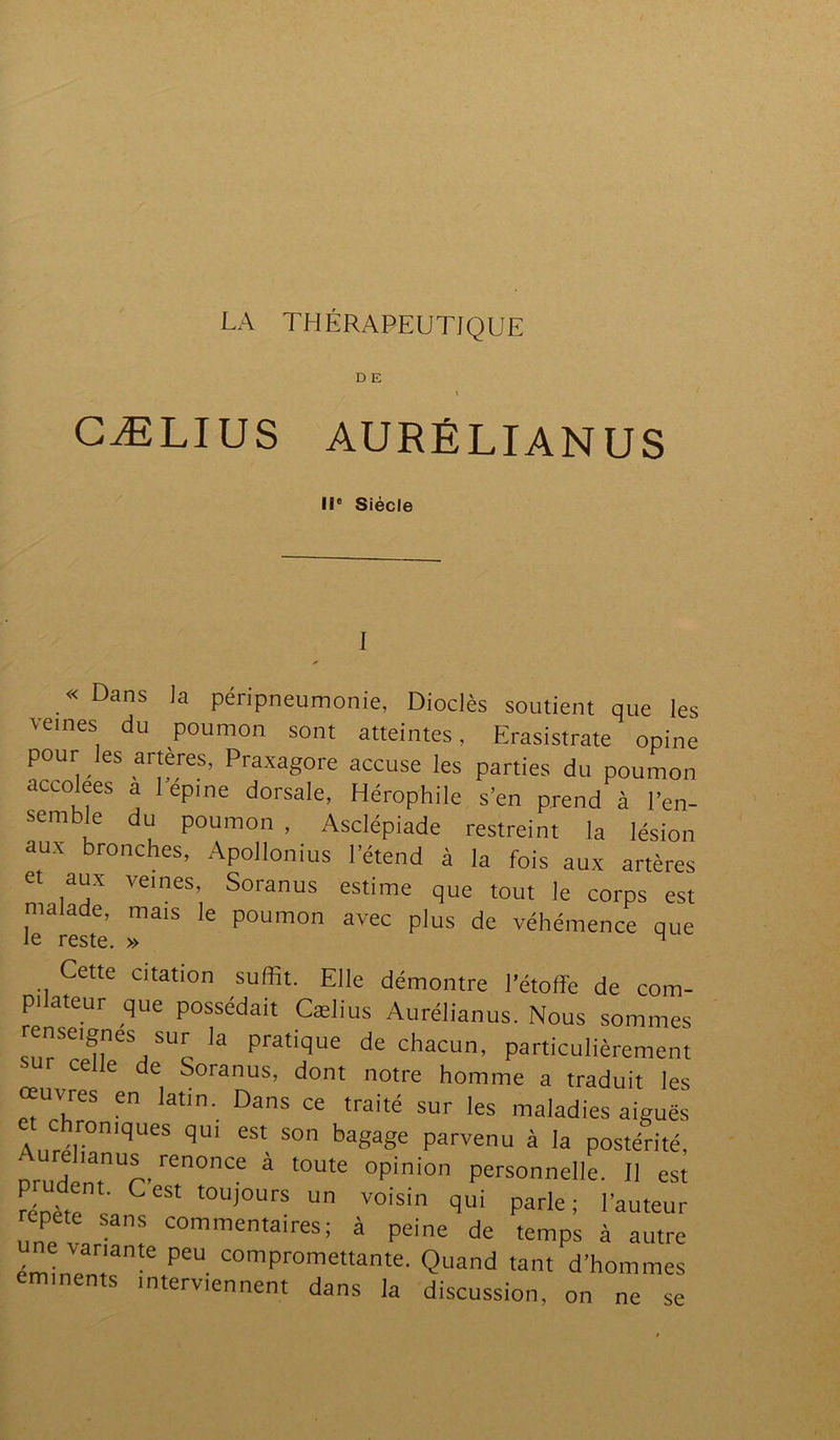 LA THÉRAPEUTIQUE D E » GÆLIUS AURÉLIANUS IIe Siècle «Dans la péripneumonie, Dioclès soutient que les veines du poumon sont atteintes, Erasistrate opine pour les artères, Praxagore accuse les parties du poumon accolées a 1 epine dorsale, Hérophile s’en prend à l’en- sem e du poumon , Asclépiade restreint la lésion aux bronches, Apollonius l’étend à la fois aux artères et aux veines, Soranus estime que tout le corps est malade, mais le poumon avec plus de véhémence que le reste. » M Cette citation suffit. Elle démontre l’étoffe de com- pilateur que possédait Cælius Aurélianus. Nous sommes snTTT SUc la praticlue de Chacun, particulièrement elle de Soranus, dont notre homme a traduit les œuvres en latin. Dans ce traité sur les maladies aiguës c romques qui est son bagage parvenu à la postérité, orudenUr- ren°nCe à t0Ute °pin‘0n Personnelle- H est rénër! Cest t0U,0UrS un Voisin qui Par]e; l’auteur cpete sans commentaires; à peine de temps à autre émînTr,'arite PeU comPromettante' Quand tant d’hommes eminents interviennent dans la discussion, on ne se