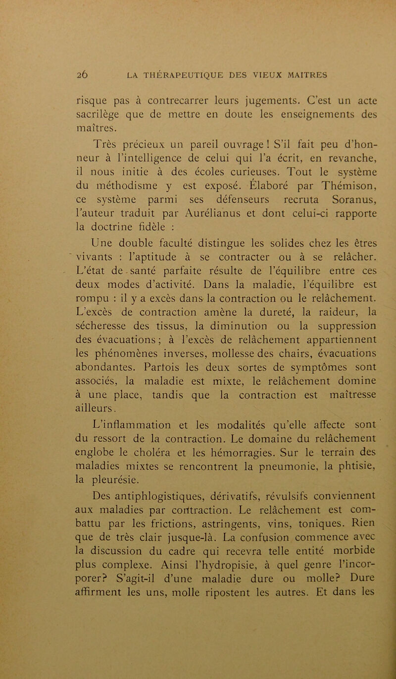 risque pas à contrecarrer leurs jugements. C’est un acte sacrilège que de mettre en doute les enseignements des maîtres. Très précieux un pareil ouvrage! S’il fait peu d’hon- neur à l’intelligence de celui qui l’a écrit, en revanche, il nous initie à des écoles curieuses. Tout le système du méthodisme y est exposé. Elaboré par Thémison, ce système parmi ses défenseurs recruta Soranus, l’auteur traduit par Aurélianus et dont celui-ci rapporte la doctrine fidèle : Une double faculté distingue les solides chez les êtres vivants : l’aptitude à se contracter ou à se relâcher. L’état de santé parfaite résulte de l’équilibre entre ces deux modes d’activité. Dans la maladie, l’équilibre est rompu : il y a excès dans la contraction ou le relâchement. L'excès de contraction amène la dureté, la raideur, la sécheresse des tissus, la diminution ou la suppression des évacuations ; à l’excès de relâchement appartiennent les phénomènes inverses, mollesse des chairs, évacuations abondantes. Parfois les deux sortes de symptômes sont associés, la maladie est mixte, le relâchement domine à une place, tandis que la contraction est maîtresse ailleurs. L’inflammation et les modalités qu'elle affecte sont du ressort de la contraction. Le domaine du relâchement englobe le choléra et les hémorragies. Sur le terrain des maladies mixtes se rencontrent la pneumonie, la phtisie, la pleurésie. Des antiphlogistiques, dérivatifs, révulsifs conviennent aux maladies par contraction. Le relâchement est com- battu par les frictions, astringents, vins, toniques. Rien que de très clair jusque-là. La confusion commence avec la discussion du cadre qui recevra telle entité morbide plus complexe. Ainsi l’hydropisie, à quel genre l’incor- porer? S’agit-il d’une maladie dure ou molle? Dure affirment les uns, molle ripostent les autres. Et dans les
