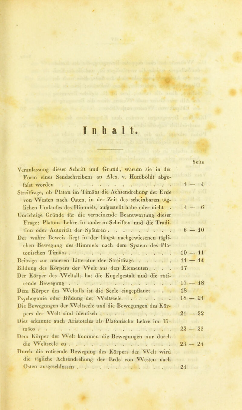 Inhalt Seite Veranlassung dieser Schrift und Grund, warum sie in der Form eines Sendschreibens an Alex. v. Humboldt abge- fafst worden 1 — 4 Streitfrage, ob Platon im Timäos die Achsendrehung der Erde von Westen nach Osten, in der Zeit des scheinbaren täg- lichen Umlaufes des Himmels, aufgeslcllt habe oder nicht . 4 — 6 Unrichtige Gründe für die verneinende Beantwortung dieser Frage: Platons Lehre in anderen Schriften und die Tradi- tion oder Autorität der Späteren 6 — 10 Der wahre Beweis liegt in der längst nachgewiesenen tägli- chen Bewegung des Himmels nach dem System des Pla- tonischen Timäos 10 — 11 Beiträge zur neueren Litteratur der Streitfrage 11 — 14 Bildung des Körpers der Welt aus den Elementen ... 17 Der Körper des Weltalls hat die Kugelgestalt und die roti- rende Bewegung 17 — 18 Dem Körper des Weltalls ist die Seele eingepflanzt ... 18 Psychogonie oder Bildung der Weltseele 18 — 21 Die Bewegungen der Weltscele und die Bewegungen des Kör- pers der Welt sind identisch 21 — 22 Dies erkannte auch Aristoteles als Platonische Lehre im Ti- raäos 22 — 23 Dem Körper der Welt kommen die Bewegungen nur durch die Weltscele zu 23 — 24 Durch die rotirende Bewegung des Körpers der Well wird die tägliche Achsendrehung der Erde von Westen nach Osten ausgeschlossen 24