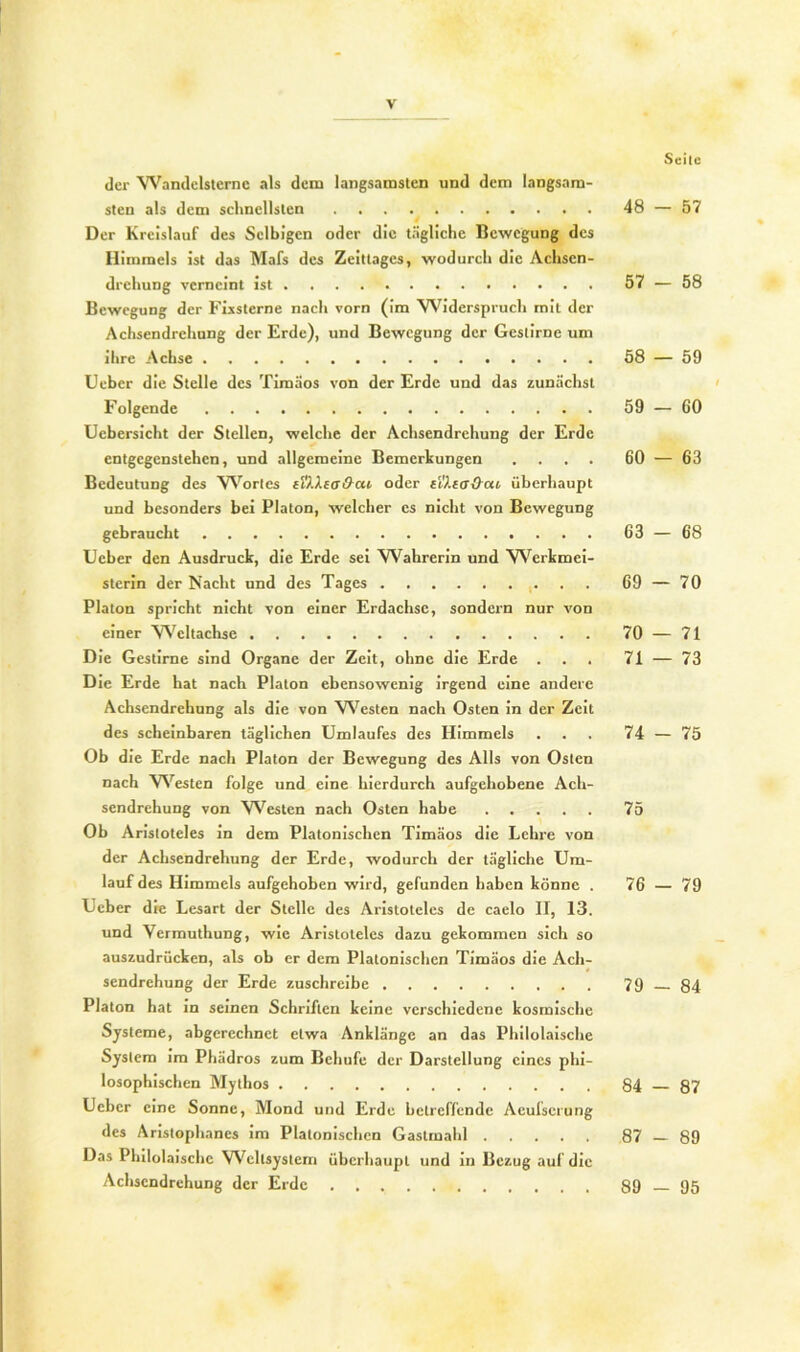 Seite der Wandelsterne als dem langsamsten und dem langsam- sten als dem schnellsten 48 — 57 Der Kreislauf des Selbigen oder die tägliche Bewegung des Himmels ist das Mafs des Zeittages, wodurch die Achsen- drehung verneint ist 57 — 58 Bewegung der Fixsterne nach vorn (im YViderspruch mit der Achsendrehung der Erde), und Bewegung der Gestirne um ihre Achse 58 — 59 Uebcr die Stelle des Timäos von der Erde und das zunächst Folgende 59 — 60 Ucbcrsicht der Stellen, welche der Achsendrehung der Erde entgegenstehen, und allgemeine Bemerkungen .... 60 — 63 Bedeutung des Wortes tVXXeo&cn oder e't!).ta&cu überhaupt und besonders bei Platon, welcher cs nicht von Bewegung gebraucht 63 — 68 lieber den Ausdruck, die Erde sei Wahrerin und Werkmei- sterin der Nacht und des Tages 69 — 70 Platon spricht nicht von einer Erdachse, sondern nur von einer Weltachse 70 — 71 Die Gestirne sind Organe der Zeit, ohne die Erde . . . 71 — 73 Die Erde hat nach Platon ebensowenig irgend eine andere Achsendrehung als die von Westen nach Osten in der Zeit des scheinbaren täglichen Umlaufes des Himmels . . . 74 — 75 Ob die Erde nach Platon der Bewegung des Alls von Osten nach Westen folge und eine hierdurch aufgehobene Ach- sendrehung von Westen nach Osten habe 75 Ob Aristoteles in dem Platonischen Timäos die Lehre von der Achsendrehung der Erde, wodurch der tägliche Um- lauf des Himmels aufgehoben wird, gefunden haben könne . 76 — 79 Ueber die Lesart der Stelle des Aristoteles de caelo II, 13. und Yermuthung, wie Aristoteles dazu gekommen sich so auszudrücken, als ob er dem Platonischen Timäos die Ach- sendrehung der Erde zuschreibe 79 84 Platon hat in seinen Schriften keine verschiedene kosmische Systeme, abgerechnet etwa Anklängc an das Philolaische System im Phädros zum Bchufe der Darstellung eines phi- losophischen Mythos 84 87 Ucbcr eine Sonne, Mond und Erde betreffende Aculserung des Aristophanes im Platonischen Gastmahl 87 — 89 Das Philolaische Weltsystem überhaupt und in Bezug auf die Achsendrehung der Erde 89—95