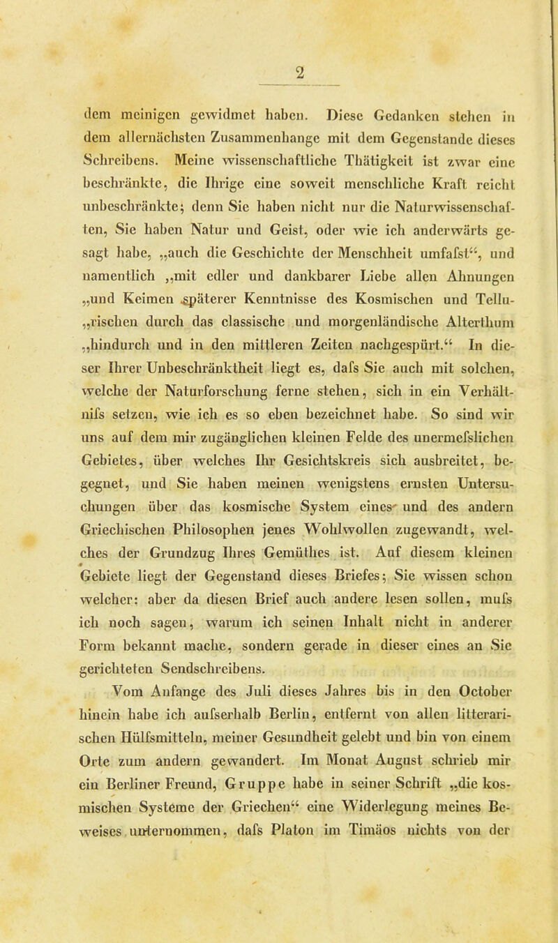 dem mcinigen gewidmet haben. Diese Gedanken stehen in dem allernächsten Zusammenhänge mit dem Gegenstände dieses Schreibens. Meine wissenschaftliche Thätigkeit ist zwar eine beschränkte, die Ihrige eine soweit menschliche Kraft reicht unbeschränkte; denn Sie haben nicht nur die Naturwissenschaf- ten, Sie haben Natur und Geist, oder wie ich anderwärts ge- sagt habe, „auch die Geschichte der Menschheit umfafst“, und namentlich „mit edler und dankbarer Liebe allen Ahnungen „und Keimen .späterer Kenntnisse des Kosmischen und Tellu- „rischen durch das classische und morgenländische Alterthum „hindurch und in den mittleren Zeiten nachgespürt.“ In die- ser Ihrer Unbeschränktheit liegt es, dafs Sie auch mit solchen, welche der Naturforschung ferne stehen, sich in ein Verhält- nis setzen, wie ich es so eben bezeichnet habe. So sind wir uns auf dem mir zugänglichen kleinen Felde des unermefslichcn Gebietes, über welches Ihr Gesichtskreis sich ausbreitet, be- gegnet, und Sie haben meinen wenigstens ernsten Untersu- chungen über das kosmische System eines' und des andern Griechischen Philosophen jenes Wohlwollen zugewandt, wel- ches der Grundzug Ihres Gemüthes ist. Auf diesem kleinen * Gebiete liegt der Gegenstand dieses Briefes; Sie wissen schon welcher: aber da diesen Brief auch andere lesen sollen, mufs ich noch sagen, warum ich seinen Inhalt nicht in anderer Form bekannt mache, sondern gerade in dieser eines an Sie gerichteten Sendschreibens. Vom Anfänge des Juli dieses Jahres bis in den Octobcr hinein habe ich aufserhalb Berlin, entfernt von allen littcrari- schen Ilülfsmitteln, meiner Gesundheit gelebt und bin von einem Orte zum andern gewandert. Im Monat August schrieb mir ein Berliner Freund, Gruppe habe in seiner Schrift „die kos- mischen Systeme der Griechen“ eine Widerlegung meines Be- weises unternommen, dafs Platon im Timäos nichts von der