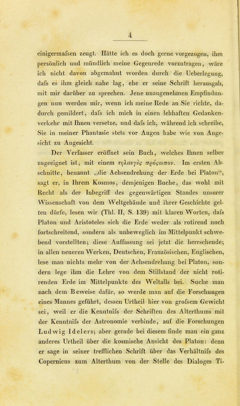 einigermafsen zeugt. Halte ich es doch gerne vorgezogen, ihm persönlich und mündlich meine Gegenrede vorzutragen, wäre ich nicht davon abgcmahnl worden durch die Ueherlegung, dafs es ihm gleich nahe lag, che er seine Schrift licrausgab, mit mir darüber zu sprechen. Jene unangenehmen Empfindun- gen nun werden mir, wenn ich meine Rede an Sic richte, da- durch gemildert, dafs ich mich in einen lebhaften Gedanken- verkehr mit Ihnen versetze, und dafs ich, während ich schreibe, Sie in meiner Phantasie stets vor Augen habe wie von Ange- sicht zu Angesicht. Der Verfasser eröffnet sein Buch, welches Ihnen selber zugeeignet ist, mit einem zifiavysg tiqoqcotiov. Im ersten Ab- schnitte, benannt ,,die Achsendrehung der Erde bei Platon“, sagt er, in Ihrem Kosmos, demjenigen Buche, das wohl mit Recht als der Inbegriff des gegenwärtigen Standes unserer Wissenschaft von dem Weltgebäude und ihrer Geschichte gel- ten dürfe, lesen wir (ThI. II, S. 139) mit klaren Worten, dafs Platon und Aristoteles sich die Erde weder als rotirend noch fortschreitend, sondern als unbeweglich im Mittelpunkt schwe- bend vorstellten; diese Auffassung sei jetzt die herrschende; in allen neueren Werken, Deutschen, Französischen, Englischen, lese man nichts mehr von der Achsendrehuug bei Platon, son- dern lege ihm die Lehre von dem Stillstand der nicht roti- renden Erde im Mittelpunkte des Weltalls bei. Suche man nach dem Beweise dafür, so werde man auf die Forschungen eines Mannes geführt, dessen Urtheil hier von grofsem Gewicht sei, weil er die Kennlnifs der Schriften des Alterthums mit der Kenntnifs der Astronomie verbinde, auf die Forschungen Ludwig Idelers; aber gerade bei diesem finde man ein ganz anderes Urtheil über die kosmische Ansicht des Platon: denn er sage in seiner trefflichen Schrift über das Verhältnifs des Copernicus zum Alterthum von der Stelle des Dialoges Ti-