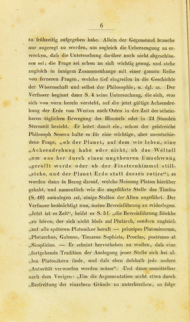 zu frühzeitig aufgegcben habe. Allein der Gegenstand brauche nur angeregt zu werden, uni sogleich die Ueberzeugung zu er- wecken, dafs die Untersuchung darüber noch nicht abgeschlos- sen sei; die Frage sei schon an sich wichtig genug, und stehe zugleich in innigem Zusammenhänge mit einer ganzen Reihe von ferneren Fragen, welche tief eingreifen in die Geschichte der Wissenschaft und selbst der Philosophie, u. dgl. m. Der Verfasser beginnt dann S. 4 seine Untersuchung, die sich, was sich von vorn herein versteht, auf die jetzt gültige Achsendre- hung der Erde von Westen nach Osten in der Zeit der schein- baren täglichen Bewegung des Himmels oder in 24 Stunden Sternzeit bezieht. Er leitet damit ein, schon der geistreiche Philosoph Seneca halte es für eine wichtige, aber unentschie- dene Frage, „ob der Planet, auf dem wir leben, eine „Achsendrehung habe oder nicht, ob das Weltall „um uns her durch einen ungeheuren Umschwung „gerollt werde oder ob der Fixsternhimmel still- „stehe, und der Planet Erde statt dessen rotire“; es werden dann in Bezug darauf, welche Meinung Platon hierüber gehabt, und namentlich wie die angeführte Stelle des Timäos (S. 40) auszulegen sei, einige Stellen der Alten angeführt. Der Verfasser beabsichtigt nun, meine Beweisführung zu widerlegen. „Jetzt ist es Zeit“, heifst es S. 5f. „die Beweisführung Böckhs „zu hören, der sich nicht blofs auf Plutarcli, sondern zugleich „auf alle späteren Platoniker beruft — principes Platouicorum, „Plutarchus, Galenus, Timaeus Sophista, Proclus, postremo et „Simplicius. — Er scheint hervorheben zu wollen, dafs eine „fortgehende Tradition der Auslegung jener Stelle sich bei al- „len Plalonikern finde, und dafs eben defshalb jede andere „Autorität verworfen werden müsse“. Und dann unmittelbar nacli dem Vorigen: „Um die Argumentation nicht etwa durch „Bestreitung der einzelnen Gründe zu unterbrechen, so folge