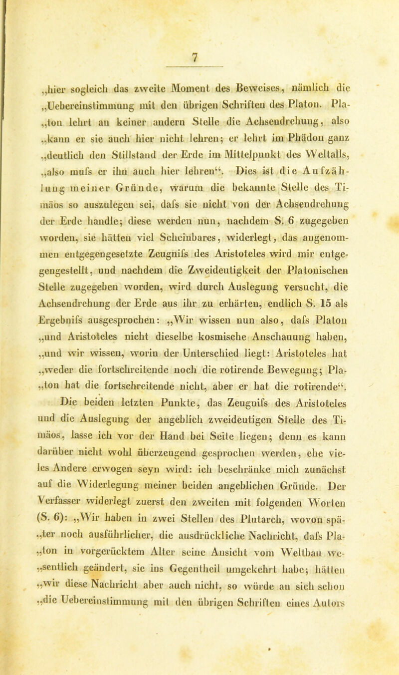 „liier sogleich das zweite Moment des Beweises, nämlich die „Uebcrciuslinimuug mit den übrigen Schriften des Platon. Pla- „ton lehrt an keiner andern Stelle die Achseudrchung, also ..kann er sie auch hier nicht lehren; er lehrt im Phädon ganz „deutlich den Stillstand der Erde im Mittelpunkt des Weltalls, „also mufs er ihn auch hier lehren“. Dies ist die Aufzäh- lung meiner Gründe, warum die bekannte Stelle des Ti- mäos so auszulegen sei, dafs sie nicht von der Achsendrehung der Erde handle; diese werden nun, nachdem S. 6 zugegeben worden, sie hätten viel Scheinbares, widerlegt, das angenom- men entgegengesetzte Zeugnifs des Aristoteles wird mir entge- gengestellt, und nachdem die Zweideutigkeit der Platonischen Stelle zugegeben worden, wird durch Auslegung versucht, die Achsendrehung der Erde aus ihr zu erhärten, endlich S. 15 als Ergebnifs ausgesprochen: „Wir wissen nun also, dafs Platon „und Aristoteles nicht dieselbe kosmische Anschauung haben, „und wir wissen, worin der Unterschied liegt: Aristoteles hat „weder die fortschreitende noch die rotirende Bewegung; Pla- .,ton hat die fortschreitende nicht, aber er hat die rotirende“. Die beiden letzten Punkte, das Zeuguifs des Aristoteles und die Auslegung der angeblich zweideutigen Stelle des Ti- mäos, lasse ich vor der Hand bei Seite liegen; denn es kann darüber nicht wohl überzeugend gesprochen werden, che vie- les Andere erwogen seyn wird: ich beschränke mich zunächst auf die Widerlegung meiner beiden angeblichen Gründe. Der Verfasser widerlegt zuerst den zweiten mit folgenden Worten (S. 6): „Wir haben in zwei Stellen des Plutarch, wovon spä- „ter noch ausführlicher, die ausdrückliche Nachricht, dafs Pla- „lon in vorgerücktem Aller seine Ansicht vom Wcllbau wc- „scntlich geändert, sic ins Gegenlheil umgekehrt habe; hätten „wir diese Nachricht aber auch nicht, so würde an sich schon „die Ucbereinslimmung mit den übrigen Schriften eines Autors