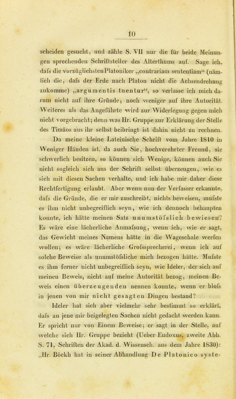 scheiden gesucht, uud zähle S. VII nur die für beide Meinun- gen sprechenden Schriftsteller des Alterthurns auf. Sage ich, dafs die vorziiglichslcnPlatoniker „contrariam sententiam“ (näm- lich die, dafs der Erde nach Platon nicht die Achsendrehung zukomme) „argumentis tuentur“, so verlasse ich mich da- rum nicht auf ihre Gründe, noch weniger auf ihre Autoritäl. Weiteres als das Angeführte wird zur Widerlegung gegen mich nicht vorgebracht; denn was Hr. Gruppe zur Erklärung der Stelle des Timäos aus ihr selbst beibringt ist dahin nicht zu rechnen. Da meine kleine Lateinische Schrift vom Jahre 1810 in Weniger Händen ist, da auch Sie, hochverehrter Freund, sie schwerlich besitzen, so können sich Wenige, können auch Sie nicht sogleich sich aus der Schrift selbst überzeugen, wie es sich mit diesen Sachen verhalte, und ich habe mir daher diese Rechtfertigung erlaubt. Aber wenn nun der Verfasser erkannte, dafs die Gründe, die er mir zuschreibt, nichts beweisen, mufste es ihm nicht unbegreiflich seyn, wie ich dennoch behaupten konnte, ich hätte meinen Satz unumstöfslich bewiesen? Es wäre eine lächerliche Anmafsung, wenn ich, wie er sagt, das Gewicht meines Namens hätte in die Wageschale werfen wollen; es wäre lächerliche Grofssprecherei, wenn ich auf solche Beweise als unumstöfsliche mich bezogen hätte. Mufste es ihm ferner nicht unbegreiflich seyn, wie Ideler, der sich auf meinen Beweis, nicht auf meine Autorität bezog, meinen Be- weis einen überzeugenden nennen konnte, wenn er blofs in jenen von mir nicht gesagten Dingen bestand? Ideler hat sich aber vielmehr sehr bestimmt so erklärt, dafs an jene mir bcigeleglen Sachen nicht gedacht werden kann. Er spricht nur von Einem Beweise; er sagt in der Stelle, auf welche sich Hr. Gruppe bezieht (Ueber Eudoxus, zweite Abh. S. 71, Schriften der Akad. d. Wisseusch, aus dem Jahre 1830): „Ilr. Böckh hat in seiner Abhandlung De Platonico syslc-