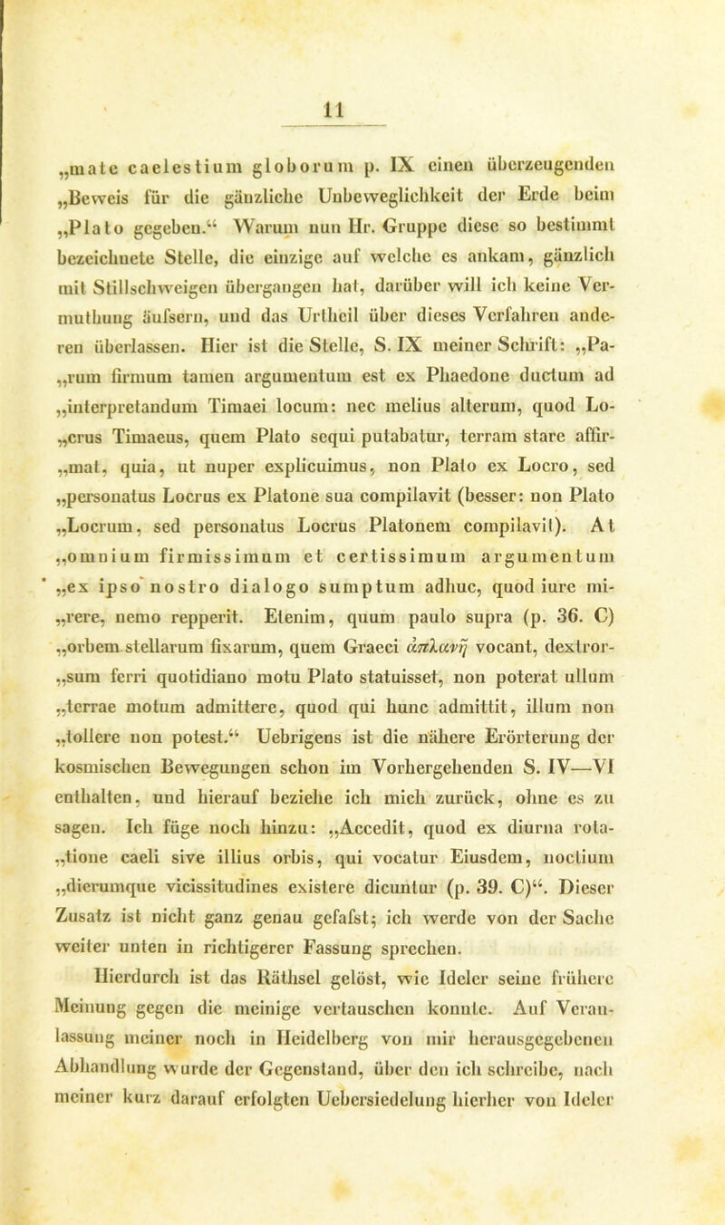 „male caelestium globorum p. IX einen überzeugenden „Beweis für die gänzliche Unbeweglichkeit der Erde beim „Plato gegeben.“ Warum nun Ilr. Gruppe diese so bestimmt bezcichuete Stelle, die einzige auf welche es ankam, gänzlich mit Stillschweigen übergaugen hat, darüber will ich keine Vcr- mutkung äufsern, und das Urtheil über dieses Verfahren ande- ren überlassen. liier ist die Stelle, S. IX meiner Schrift: „Pa- „ruin firmum tarnen argumentum est ex Phaedone ductum ad „interpretandum Timaei locum: nee melius alterum, quod Lo- „crus Timaeus, quem Plato sequi putabatur, terram starc affir- „mat, quia, ut nuper explicuimus, non Plalo ex Locro, sed „personatus Locrus ex Platone sua compilavit (besser: non Plato „Locrum, sed personatus Locrus Platonem compilavil). At „omnium firm iss im um et certissimuin argumentum „ex ipso nostro dialogo sumptum adhuc, quod iure mi- „rere, nemo repperit. Etenim, quum paulo supra (p. 36. C) „orbem stellarum fixarum, quem Graeci änXavrj vocant, dexlror- „sum ferri quotidiano motu Plalo statuisset, non poterat ullum „terrae motum admittere, quod qui liunc admittit, illum non „tollere non potest.“ Uebrigens ist die nähere Erörterung der kosmischen Bewegungen schon im Vorhergehenden S. IV—VI enthalten, und hierauf beziehe ich mich zurück, ohne es zu sagen. Ich füge noch hinzu: „Accedit, quod ex diurna rola- „tione caeli sive illius orbis, qui vocatur Eiusdem, noclium „dicrumque vicissitudines existere dicunlur (p. 39. C)u. Dieser Zusatz ist nicht ganz genau gefafst; ich werde von der Sache weifer unten in richtigerer Fassung sprechen. Hierdurch ist das Räthscl gelöst, wie Idelcr seine frühere Meinung gegen die mehlige vertauschen konnte. Auf Veran- lassung meiner noch in Heidelberg von mir hcrausgcgcbcnen Abhandlung wurde der Gegenstand, über den ich schreibe, nach meiner kurz darauf erfolgten Ucbersiedelung hierher von Idelcr