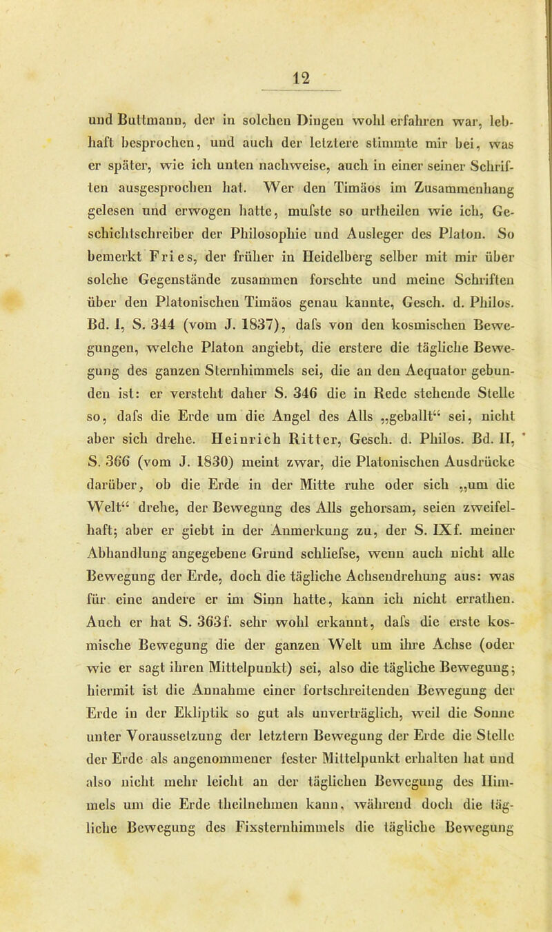 uud Buttmann, der in solchen Dingen wohl erfahren war, leb- haft besprochen, und auch der letztere stimmte mir bei, was er später, wie ich unten nacliweise, auch in einer seiner Schrif- ten ausgesprochen hat. Wer den Timäos im Zusammenhang gelesen und erwogen hatte, mufsle so urtheilen wie ich, Ge- schichtschreiber der Philosophie und Ausleger des Platon. So bemerkt Fries, der früher in Heidelberg selber mit mir über solche Gegenstände zusammen forschte und meine Schriften über den Platonischen Timäos genau kannte, Gesch. d. Philos. Bd. 1, S. 344 (vom J. 1837), dafs von den kosmischen Bewe- gungen, welche Platon angiebt, die erstere die tägliche Bewe- gung des ganzen Sternhimmels sei, die an den Aequator gebun- den ist: er versteht daher S. 346 die in Rede stehende Stelle so, dafs die Erde um die Angel des Alls „geballt“ sei, nicht aber sich drehe. Heinrich Ritter, Gesch. d. Philos. Bd. II, S. 366 (vom J. 1830) meint zwar, die Platonischen Ausdrücke darüber, ob die Erde in der Mitte ruhe oder sich „um die Welt“ drehe, der Bewegung des Alls gehorsam, seien zweifel- haft; aber er giebt in der Anmerkung zu, der S. IXf. meiner Abhandlung angegebene Grund schliefse, wenn auch nicht alle Bewegung der Erde, doch die tägliche Achsendrehung aus: was für eine andere er im Sinn hatte, kann ich nicht errathen. Auch er hat S. 363f. sehr wohl erkannt, dafs die erste kos- mische Bewegung die der ganzen Welt um ihre Achse (oder wie er sagt ihren Mittelpunkt) sei, also die tägliche Bewegung; hiermit ist die Annahme einer fortschreitenden Bewegung der Erde in der Ekliptik so gut als unverträglich, weil die Sonne unter Voraussetzung der letztem Bewegung der Erde die Stelle der Erde als angenommener fester Mittelpunkt erhalten hat und also nicht mehr leicht an der täglichen Bewegung des Him- mels um die Erde theilnehmcn kann, während doch die täg- liche Bewegung des Fixslernhimmels die tägliche Bewegung