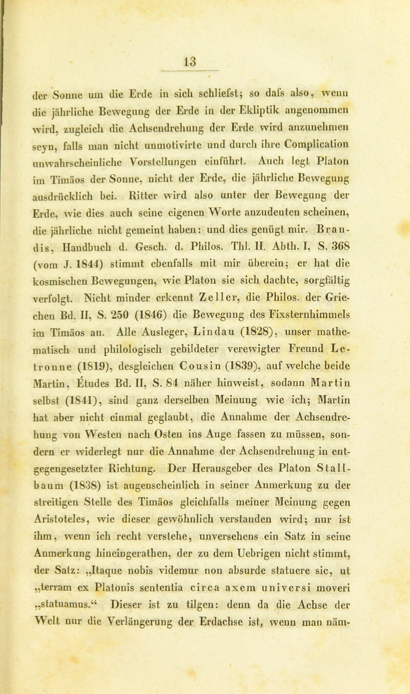 i der Sonne um die Erde in sich schliefst; so dals also, wenn die jährliche Bewegung der Erde in der Ekliptik angenommen wird, zugleich die Achsendrehung der Erde wird anzunehmen seyn, falls man nicht unmotivirtc und durch ihre Complicalion unwahrscheinliche Vorstellungen einfuhrt. Auch legt Platon im Timäos der Sonne, nicht der Erde, die jährliche Bewegung ausdrücklich bei. Ritter wird also unter der Bewegung der Erde, wie dies auch seine eigenen Worte anzudeuten scheinen, die jährliche nicht gemeint haben: und dies genügt mir. Bran- dis, Handbuch d. Gesell, d. Philos. Thl. II. Abth. I, S. 368 (vom J. 1844) stimmt ebenfalls mit mir überein; er hat die kosmischen Bewegungen, wie Platon sie sich dachte, sorgfältig verfolgt. Nicht minder erkennt Zeller, die Philos. der Grie- chen Bd. II, S. 250 (1846) die Bewegung des Fixsternhimmels im Timäos an. Alle Ausleger, Lindau (1828), unser mathe- matisch und philologisch gebildeter verewigter Freund Le- tronne (1819), desgleichen Cousin (1839), auf welche beide Martin, Etudes Bd. II, S. 84 näher hinweist, sodann Martin selbst (1841), sind ganz derselben Meinung wie ich; Martin hat aber nicht einmal geglaubt, die Annahme der Achsendre- hung von Westen nach Osten ins Auge fassen zu müssen, son- dern er widerlegt nur die Annahme der Achsendrehung in ent- gegengesetzter Richtung. Der Herausgeber des Platon Stall- baum (1838) ist augenscheinlich in seiner Anmerkung zu der streitigen Stelle des Timäos gleichfalls meiner Meinung gegen Aristoteles, wie dieser gewöhnlich verstanden wird; nur ist ihm, wenn ich recht verstehe, unversehens ein Satz in seine Anmerkung hincingeratkcn, der zu dem Uebrigen nicht stimmt, der Salz: „Itaque nobis videmur non absurde statuere sic, ut „terram ex Plalonis sentenlia circa axern universi moveri „statuamus.“ Dieser ist zu tilgen: denn da die Achse der Welt nur die Verlängerung der Erdachse ist, wenn man näm-