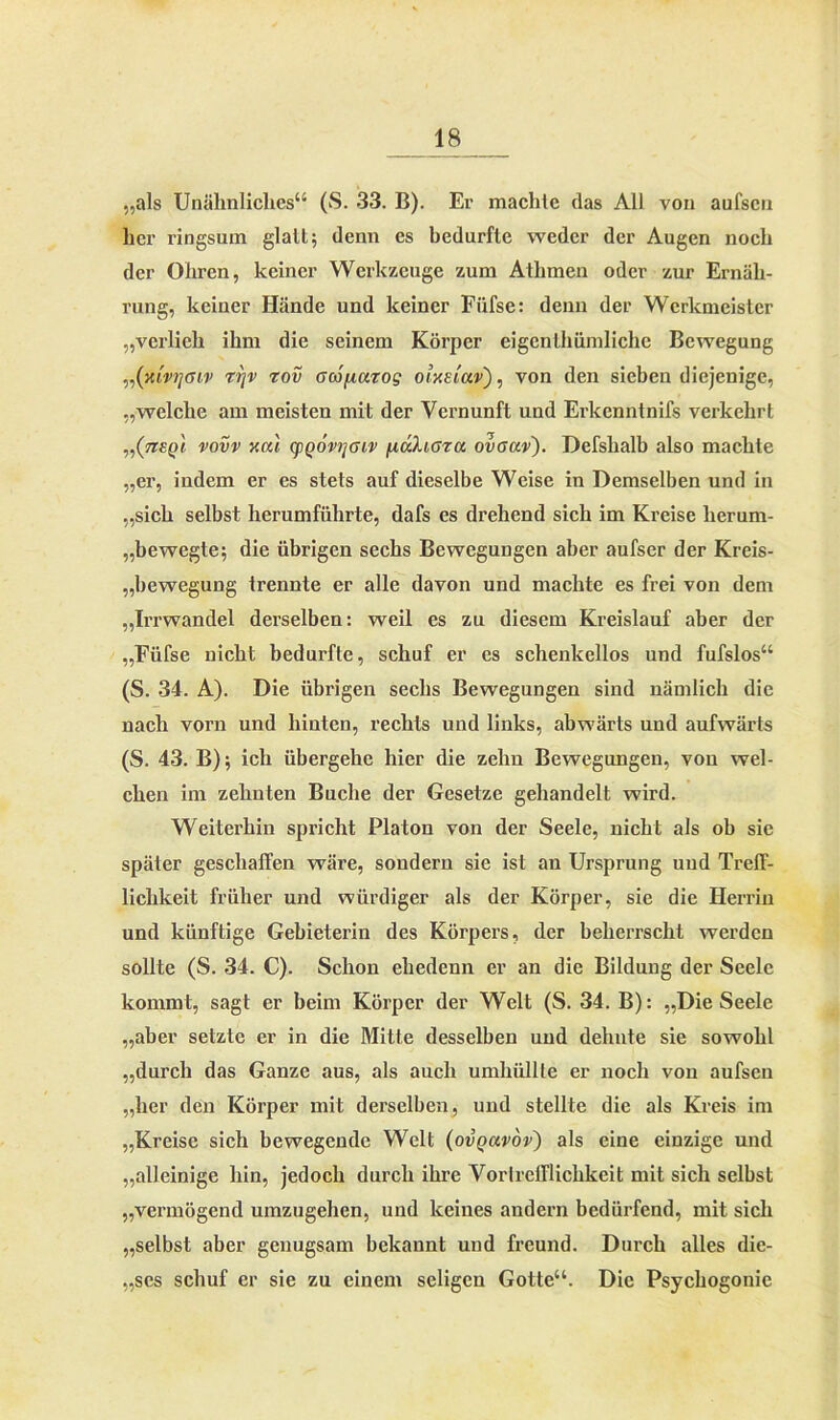 „als Unähnliches“ (S. 33. B). Er machte das All von aufscn her ringsum glatt 5 denn es bedurfte weder der Augen noch der Ohren, keiner Werkzeuge zum Athmen oder zur Ernäh- rung, keiner Hände und keiner Fiifse: denn der Werkmeister „verlieh ihm die seinem Körper eigenthiimliche Bewegung „(jdvi]aiv ttjv lov omfiaios olxsiav'), von den sieben diejenige, „welche am meisten mit der Vernunft und Erkenntnifs verkehrt „(Trspi vovv xai cpQovijGiv fiakiGia ovaav). Defslialb also machte „er, indem er es stets auf dieselbe Weise in Demselben und in „sich selbst herumführte, clafs es drehend sich im Kreise herum- bewegte; die übrigen sechs Bewegungen aber aufser der Kreis- bewegung trennte er alle davon und machte es frei von dem „Irrwandel derselben: weil es zu diesem Kreislauf aber der „Füfse nicht bedurfte, schuf er es schenkellos und fufslos“ (S. 34. A). Die übrigen sechs Bewegungen sind nämlich die nach vorn und hinten, rechts und links, abwärts und aufwärts (S. 43. B); ich übergehe hier die zehn Bewegungen, vou wel- chen im zehnten Buche der Gesetze gehandelt wird. Weitei'hin spricht Platon von der Seele, nicht als ob sie später geschaffen wäre, sondern sie ist an Ursprung und Treff- lichkeit früher und würdiger als der Körper, sie die Herrin und künftige Gebieterin des Körpers, der beherrscht werden sollte (S. 34. C). Schon ehedenn er an die Bildung der Seele kommt, sagt er beim Körper der Welt (S. 34. B): „Die Seele „aber setzte er in die Mitte desselben und dehnte sie sowohl „durch das Ganze aus, als auch umhüllte er noch von aufsen „her den Körper mit derselben, und stellte die als Kreis im „Kreise sich bewegende Welt (ovQavbv) als eine einzige und „alleinige hin, jedoch durch ihre Vortrelflichkeit mit sich selbst „vermögend umzugehen, und keines andern bedürfend, mit sich „selbst aber genugsam bekannt und freund. Durch alles die- „ses schuf er sie zu einem seligen Gotte“. Die Psychogonie