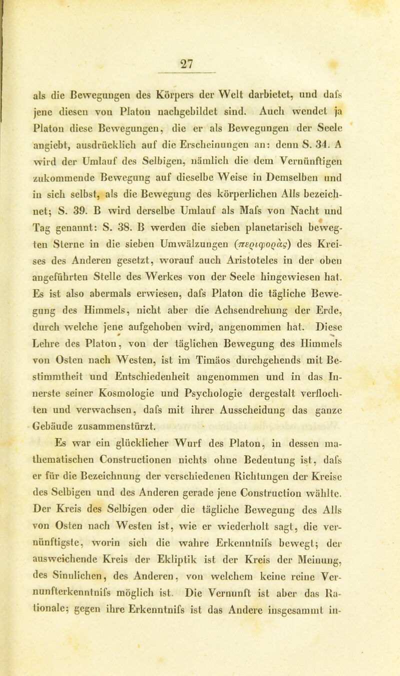 als die Bewegungen des Körpers der Welt darbietet, und dafs jene diesen von Platon uacbgebildet sind. Auch wendet ja Platon diese Bewegungen, die er als Bewegungen der Seele angiebt, ausdrücklich auf die Erscheinungen an: denn S. 34. A wird der Umlauf des Selbigen, nämlich die dein Vernünftigen zukommende Bewegung auf dieselbe Weise in Demselben und in sich selbst, als die Bewegung des körperlichen Alls bezeich- net; S. 39. B wird derselbe Umlauf als Mafs von Nacht und Tag genannt: S. 38. B werden die sieben planetarisch beweg- ten Sterne in die sieben Umwälzungen (TiEQMpoQctg) des Krei- ses des Anderen gesetzt, worauf auch Aristoteles in der oben angeführten Stelle des Werkes von der Seele hingewiesen hat. Es ist also abermals erwiesen, dafs Platon die tägliche Bewe- gung des Himmels, nicht aber die Achsendrehung der Erde, durch welche jene aufgehoben wird, angenommen hat. Diese 0 Lehre des Platon, von der täglichen Bewegung des Himmels von Osten nach Westen, ist im Timäos durchgehends mit Be- stimmtheit und Entschiedenheit angenommen und in das In- nerste seiner Kosmologie und Psychologie dergestalt verfloch- ten und verwachsen, dafs mit ihrer Ausscheidung das ganze Gebäude zusammenstürzt. Es war ein glücklicher Wurf des Platon, in dessen ma- thematischen Constructionen nichts ohne Bedeutung ist, dafs er für die Bezeichnung der verschiedenen Richtungen der Kreise des Selbigen und des Anderen gerade jene Construction wählte. Der Kreis des Selbigen oder die tägliche Bewegung des Alls von Osten nach Westen ist, wie er wiederholt sagt, die ver- nünftigste, worin sich die wahre Erkenntnifs bewegt; der ausweichende Kreis der Ekliptik ist der Kreis der Meinung, des Sinnlichen, des Anderen, von welchem keine reine Vcr- nunfterkennlnifs möglich ist. Die Vernunft ist aber das Ra- tionale; gegen ihre Erkenntnifs ist das Andere insgesammt in-