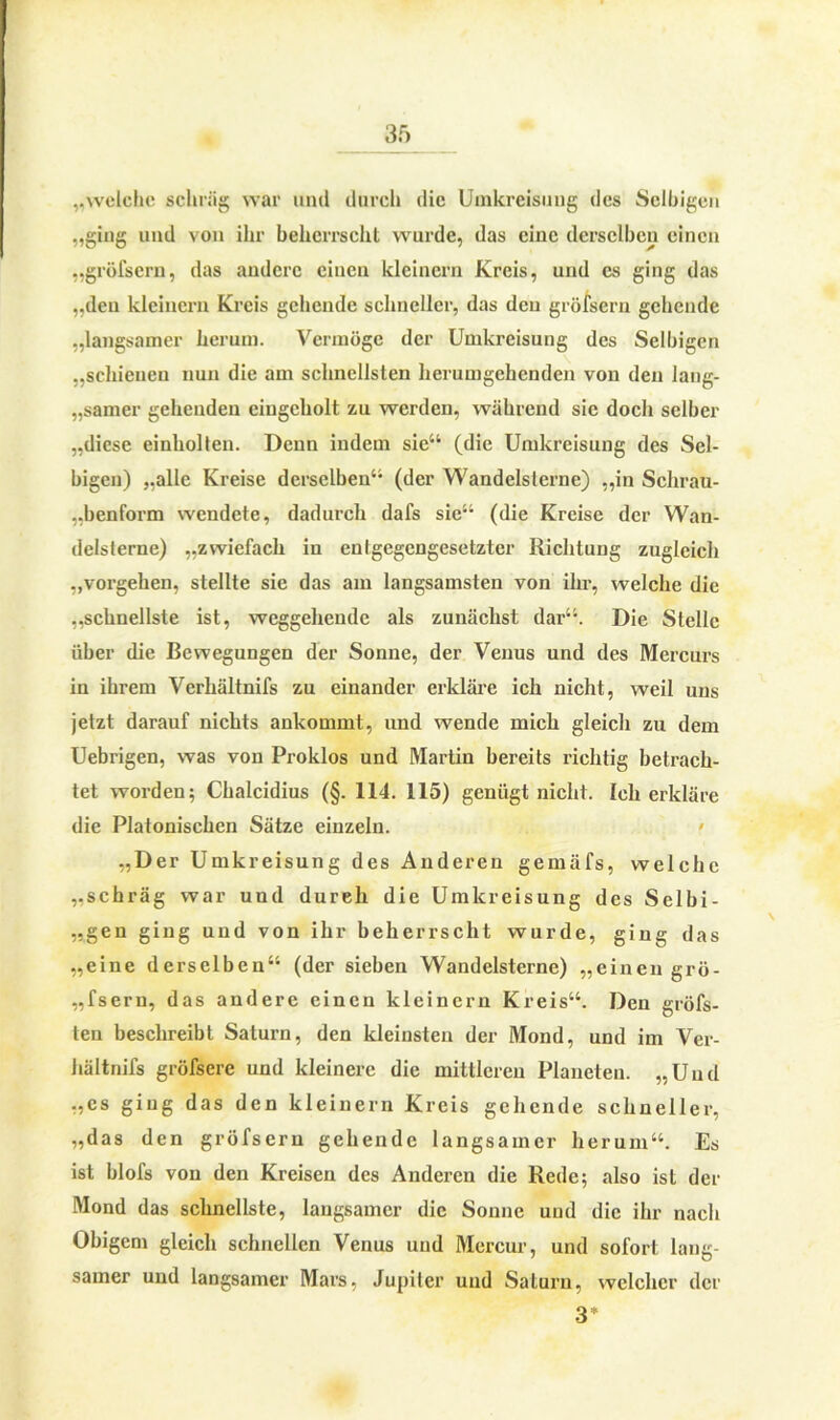 „welche schräg war und durch die Umkreisung des Selbigen „ging und von ihr beherrscht wurde, das eine derselben einen „gröfsern, das andere einen kleinern Kreis, und es ging das „den kleinern Kreis gehende schneller, das den gröfsern gehende „langsamer herum. Vermöge der Umkreisung des Selbigen „schienen nun die am schnellsten herumgehenden von den lang- samer gehenden eiugcholt zu werden, während sie doch selber „diese einhollen. Denn indem sie“ (die Umkreisung des Sel- bigen) „alle Kreise derselben“ (der Wandelslerne) „in Schrau- „benform wendete, dadurch dafs sie“ (die Kreise der Wan- delslerne) „zwiefach in entgegengesetzter Richtung zugleich „Vorgehen, stellte sie das am langsamsten von ihr, welche die „schnellste ist, weggehende als zunächst dar“. Die Stelle über die Bewegungen der Sonne, der Venus und des Mercurs in ihrem Verhältnifs zu einander erkläre ich nicht, weil uns jetzt darauf nichts ankommt, und wende mich gleich zu dem Uebrigen, was von Proklos und Martin bereits richtig betrach- tet worden; Chalcidius (§. 114. 115) genügt nicht. Ich erkläre die Platonischen Sätze einzeln. „Der Umkreisung des Anderen gemäfs, welche „schräg war und dureh die Umkreisung des Selbi- „gen ging und von ihr beherrscht wurde, ging das „eine derselben“ (der sieben Wandelsterne) „einen grö- „fsern, das andere einen kleinern Kreis“. Den gröfs- ten beschreibt Saturn, den kleinsten der Mond, und im Ver- hältnifs gröfsere und kleinere die mittleren Planeten. „Und „cs ging das den kleinern Kreis gehende schneller, „das den gröfsern gehende langsamer herum“. Es ist blofs von den Kreisen des Anderen die Rede; also ist der Mond das schnellste, langsamer die Sonne und die ihr nach Obigem gleich schnellen Venus und Mercur, und sofort lang- samer und langsamer Mars, Jupiter und Saturn, welcher der 3*