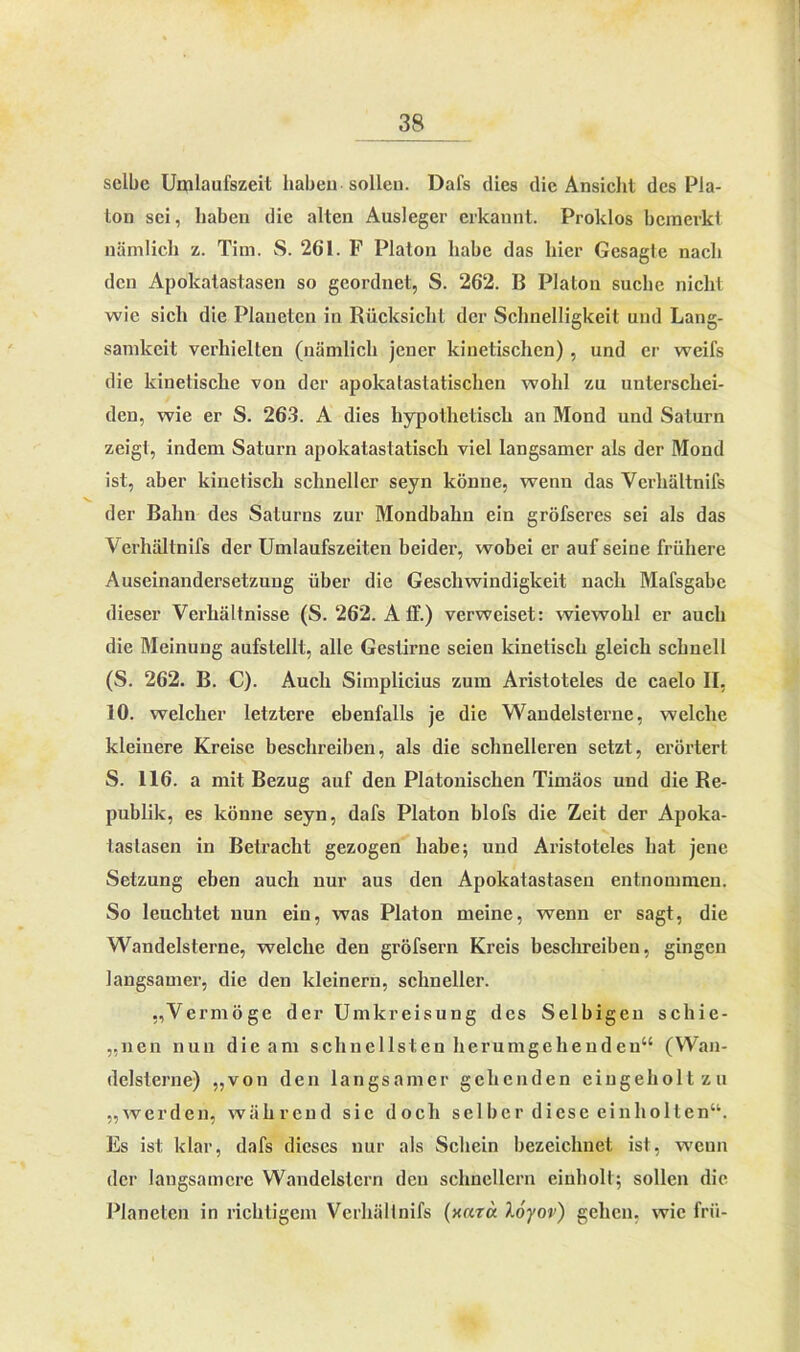 selbe Umlaufszeit haben sollen. Dafs dies die Ansicht des Pla- ton sei, haben die alten Ausleger erkannt. Proldos bemerkt nämlich z. Tim. S. 261. F Platon habe das hier Gesagte nach den Apolcatastasen so geordnet, S. 262. B Platon suche nicht wie sich die Plaueten in Rücksicht der Schnelligkeit und Lang- samkeit verhielten (nämlich jener kinetischen) , und er weifs die kinetische von der apokatastatischen wohl zu unterschei- den, wie er S. 263. A dies hypothetisch an Mond und Saturn zeigt, indem Saturn apokatastatisch viel langsamer als der Mond ist, aber kinetisch schneller seyn könne, wenn das Vcrliältnifs der Bahn des Saturns zur Mondbahn ein gröfseres sei als das Verhältnifs der Umlaufszeiten beider, wobei er auf seine frühere Auseinandersetzung über die Geschwindigkeit nach Mafsgabe dieser Verhältnisse (S. 262. A ff.) verweiset: wiewohl er auch die Meinung aufstellt, alle Gestirne seien kinetisch gleich schnell (S. 262. B. C). Auch Simplicius zum Aristoteles de caelo II, 10. welcher letztere ebenfalls je die Wandelsterne, welche kleinere Kreise beschreiben, als die schnelleren setzt, erörtert S. 116. a mit Bezug auf den Platonischen Timäos und die Re- publik, es könne seyn, dafs Platon blofs die Zeit der Apoka- tastasen in Betracht gezogen habe; und Aristoteles hat jene Setzung eben auch nur aus den Apolcatastasen entnommen. So leuchtet nun ein, was Platon meine, wenn er sagt, die Wandelsterne, welche den gröfsern Kreis beschreiben, gingen langsamer, die den kleinern, schneller. „Vermöge der Umkreisung des Selbigen schie- nen nun die am schnellsten herumgeheudeu“ (Wan- delsterne) „von den langsamer gehenden eingeholt zu „werden, während sie doch selber diese einholten“. Es ist klar, dafs dieses nur als Schein bezeichnet ist, wenn der langsamere Wandelstern den schnellem einholl; sollen die Planeten in richtigem Verhälinifs (unra Xöyov) gehen, wie frü-