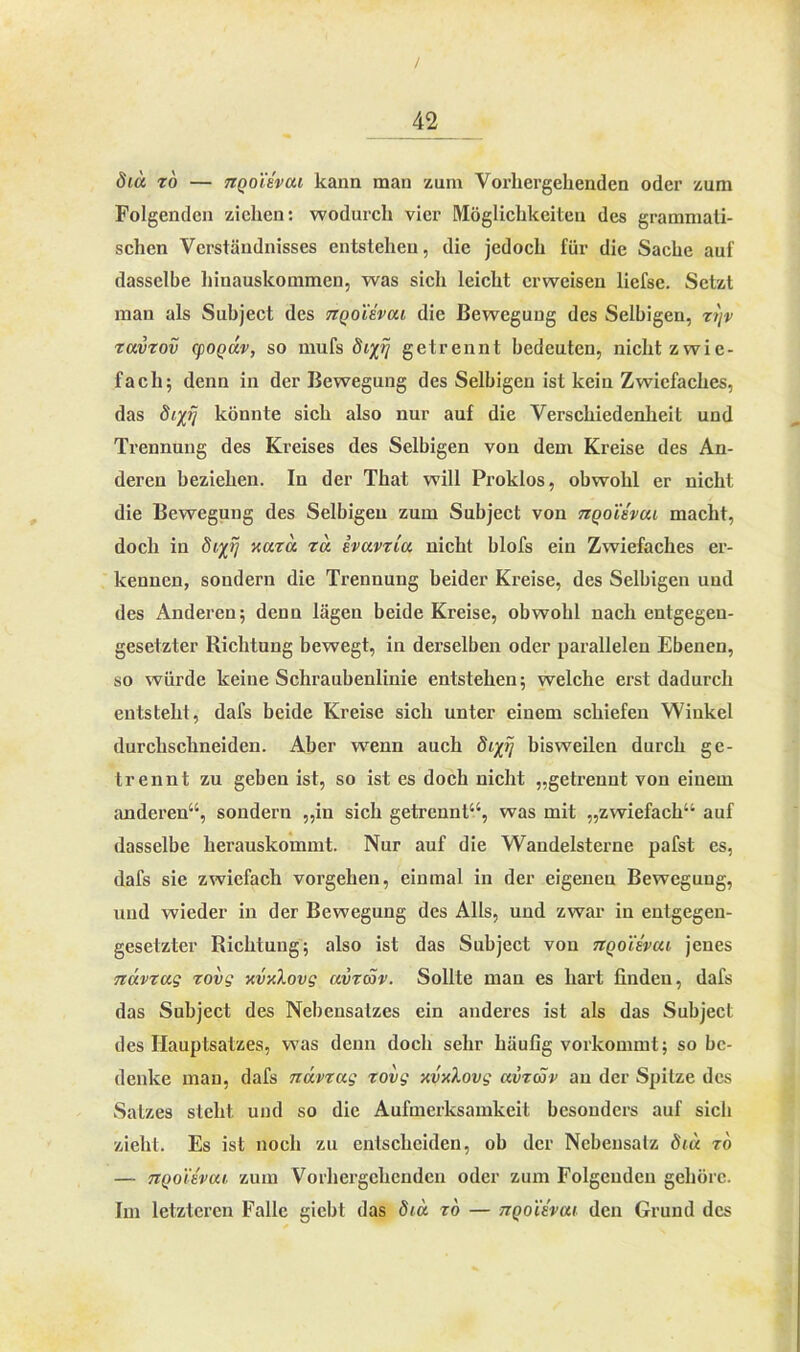 / 42 diu zo — 7ZQ0iEvui kann man zum Vorhergehenden oder zum Folgenden ziehen: wodurch vier Möglichkeiten des grammati- schen Verständnisses entstehen, die jedoch für die Sache auf dasselbe hinauskommen, was sich leicht erweisen liefse. Setzt man als Subject des tiqoUvui die Bewegung des Selbigen, zyv zuvzov epoguv, so mufs 8igetrennt bedeuten, nicht zwie- fach; denn in der Bewegung des Selbigen ist kein Zwiefaches, das difi] könnte sich also nur auf die Verschiedenheit und Trennung des Kreises des Selbigen von dem Kreise des An- deren beziehen. In der That will Proklos, obwohl er nicht die Bewegung des Selbigen zum Subject von tzqoie'vui macht, doch in 8i%rj xuzu tu evuvtlu nicht blofs ein Zwiefaches er- kennen, sondern die Trennung beider Kreise, des Selbigen und des Anderen; denn lägen beide Kreise, obwohl nach entgegen- gesetzter Richtung bewegt, in derselben oder parallelen Ebenen, so würde keine Schraubenlinie entstehen; welche erst dadurch entsteht, dafs beide Kreise sich unter einem schiefen Winkel durchsclineiden. Aber wenn auch öip/ bisweilen durch ge- trennt zu geben ist, so ist es doch nicht „getrennt von einem anderen“, sondern „in sich getrennt“, was mit „zwiefach“ auf dasselbe lierauskonnnt. Nur auf die Wandelsterne pafst es, dafs sie zwiefach Vorgehen, einmal in der eigenen Bewegung, und wieder in der Bewegung des Alls, und zwar in entgegen- gesetzter Richtung; also ist das Subject von uqoUvui jenes Ttuvzug zovg xvxlovg uvzcSv. Sollte mau es hart finden, dafs das Subject des Nebensatzes ein anderes ist als das Subject des Hauptsatzes, was denn doch sehr häufig vorkommt; so be- denke man, dafs nüvzug zovg xvxXovg uvzcöv au der Spitze des Satzes steht und so die Aufmerksamkeit besonders auf sich zieht. Es ist noch zu entscheiden, ob der Nebensatz 8iu zo — TiQo'iivui zum Vorhergehenden oder zum Folgenden gehöre. Im letzteren Falle giebt das 8tu zo — tzqoievui den Grund des