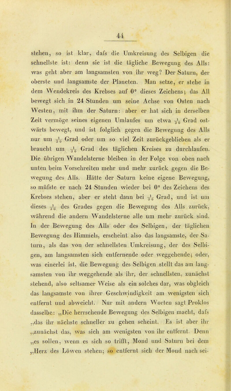 stellen, so ist klar, dafs die Umkreisung des Selbigen die schnellste ist: denn sie ist die tägliche Bewegung des Alls: was geht aber am langsamsten von ihr weg? Der Saturn, der oberste und langsamste der Planeten. Man setze, er stehe in dem Wendekreis des Krebses auf 0° dieses Zeichens; das All bewegt sich in 24 Stunden um seine Achse von Osten nach Westen, mit ihm der Saturn: aber er hat sich in derselben Zeit vermöge seines eigenen Umlaufes um etwa -Jg Grad ost- wärts bewegt, und ist folglich gegen die Bewegung des Alls nur um Jg Grad oder um so viel Zeit zurückgeblieben als er braucht um Tg Grad des täglichen Kreises zu durchlaufen. Die übrigen Wandelsterne bleiben in der Folge von oben nach unten beim Vorschreiten mehr und mehr zurück gegen die Be- wegung des Alls. Hätte der Saturn keine eigene Bewegung, so müfste er nach 24 Stunden wieder bei 0° des Zeichens des Krebses stehen, aber er steht dann bei -Jg Grad, und ist um dieses y'g- des Grades gegen die Bewegung des Alls zurück, während die andern Wandelsterne alle um mehr zurück sind. In der Bewegung des Alls oder des Selbigen, der täglichen Bewegung des Himmels, erscheint also das langsamste, der Sa- turn, als das von der schnellsten Umkreisung, der des Selbi- gen, am langsamsten sich entfernende oder weggehendc; oder, was einerlei ist, die Bewegung des Selbigen stellt das am lang- samsten von ihr weggehende als ihr, der schnellsten, zunächst sichend, also seltsamer Weise als ein solches dar, was obgleich das langsamste von ihrer Geschwindigkeit am wenigsten sich entfernt und ahweicht. Nur mit andern Worten sagt Proklos dasselbe: „Die herrschende Bewegung des Selbigen macht, dafs „das ihr nächste schneller zu gehen scheint. Es ist aber ihr „zunächst das, was sich am wenigsten von ihr entfernt. Denn „es sollen, wenn es sich so trifft, Mond und Saturn bei dem „Herz des Löwen stehen; so entfernt sich der Mond nach sei-