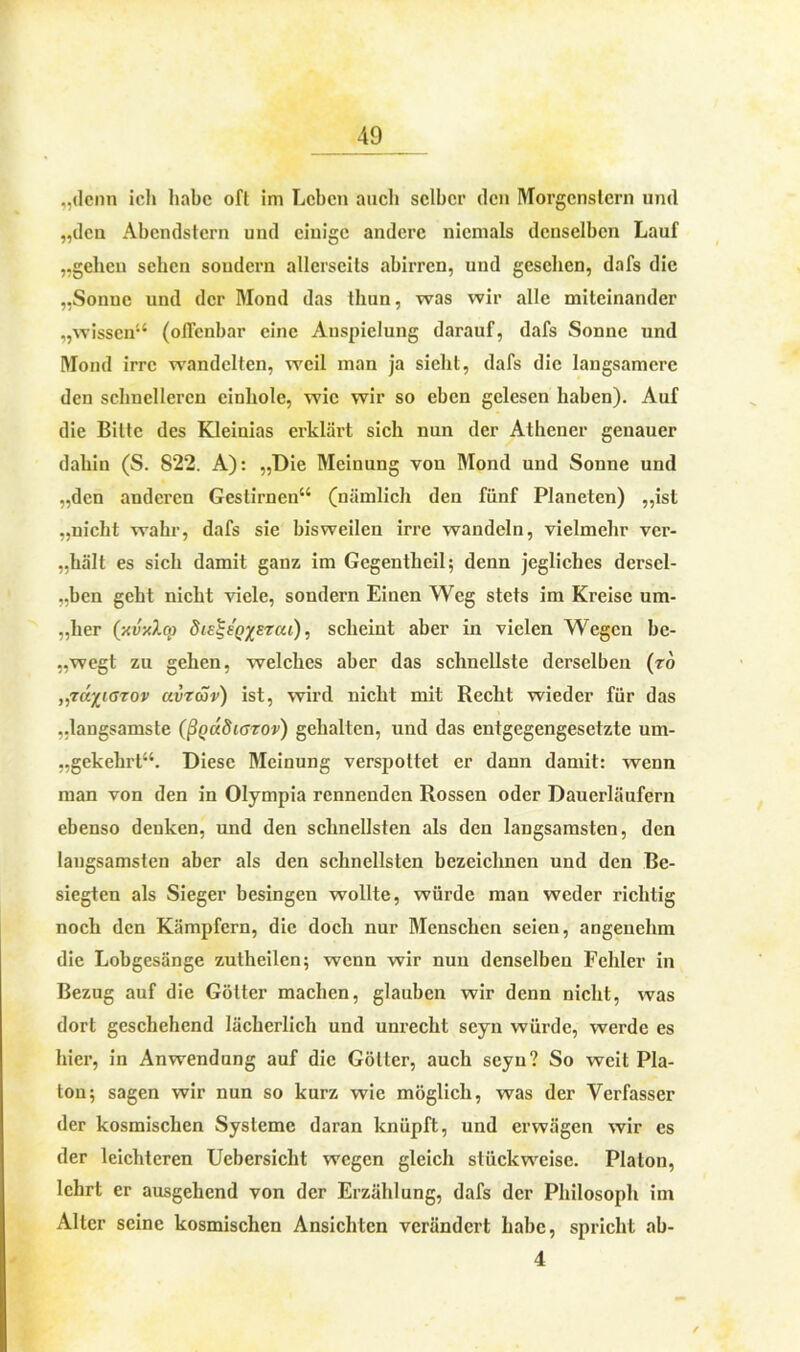 „denn ich habe oft im Leben auch selber den Morgenstern und „den Abendstern und einige andere niemals denselben Lauf „geben sehen sondern allerseits abirren, und gesehen, dafs die „Sonne und der Mond das tliun, was wir alle miteinander „wissen“ (offenbar eine Anspielung darauf, dafs Sonne und Mond irre wandelten, weil man ja siebt, dafs die langsamere den schnelleren einhole, wie wir so eben gelesen haben). Auf die Bitte des Kleinias erklärt sich nun der Athener genauer dabin (S. S22. A): „Die Meinung von Mond und Sonne und „den anderen Gestirnen“ (nämlich den fünf Planeten) „ist „nicht wahr, dafs sie bisweilen irre wandeln, vielmehr ver- „hält es sich damit ganz im Gegentheil; denn jegliches dersel- ben geht nicht viele, sondern Einen Weg stets im Kreise um- „her (xvxlm diE^SQysrai), scheint aber in vielen Wegen be- „wegt zu gehen, welches aber das schnellste derselben (ro „räyjarov avräv) ist, wird nicht mit Recht wieder für das „langsamste (ßQcüSiGzov) gehalten, und das entgegengesetzte um- gekehrt“. Diese Meinung verspottet er dann damit: wenn man von den in Olympia rennenden Rossen oder Dauerläufern ebenso denken, und den schnellsten als den langsamsten, den langsamsten aber als den schnellsten bezeichnen und den Be- siegten als Sieger besingen wollte, würde man weder richtig noch den Kämpfern, die doch nur Menschen seien, angenehm die Lobgesänge zutheilen; wenn wir nun denselben Fehler in Bezug auf die Götter machen, glauben wir denn nicht, was dort geschehend lächerlich und unrecht seyn würde, werde es hier, in Anwendung auf die Götter, auch seyn? So weit Pla- ton; sagen wir nun so kurz wie möglich, was der Verfasser der kosmischen Systeme daran knüpft, und erwägen wir es der leichteren Uebersicht wegen gleich stückweise. Platon, lehrt er ausgehend von der Erzählung, dafs der Philosoph im Alter seine kosmischen Ansichten verändert habe, spricht ab- 4