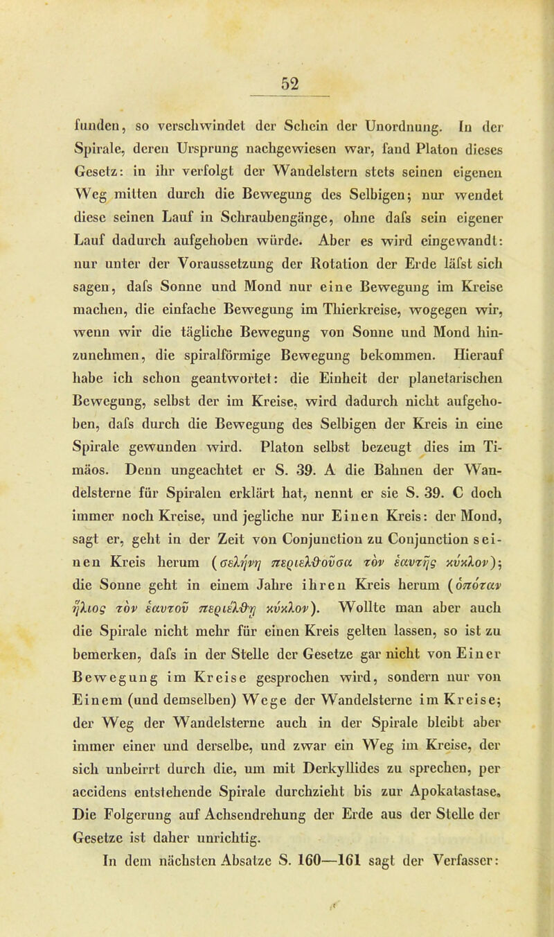 fuuden, so verschwindet der Schein der Unordnung. In der Spirale, deren Ursprung nachgewiesen war, fand Platon dieses Gesetz: in ihr verfolgt der Wandelstern stets seinen eigenen Weg mitten durch die Bewegung des Selbigen; nur wendet diese seinen Lauf in Schraubengänge, ohne dafs sein eigener Lauf dadurch aufgehoben würde. Aber es wird eingewandl: nur unter der Voraussetzung der Rotation der Erde läfst sich sagen, dafs Sonne und Mond nur eine Bewegung im Kreise machen, die einfache Bewegung im Thierkreise, wogegen wir, wenn wir die tägliche Bewegung von Sonne und Mond hin- zunehmen, die spiralförmige Bewegung bekommen. Hierauf habe ich schon geantwortet: die Einheit der planetarischen Bewegung, selbst der im Kreise, wird dadurch nicht aufgeho- ben, dafs durch die Bewegung des Selbigen der Kreis in eine Spirale gewunden wird. Platon selbst bezeugt dies im Ti- mäos. Denn ungeachtet er S. 39. A die Bahnen der Wan- delsterne für Spiralen erklärt hat, nennt er sie S. 39. C doch immer noch Kreise, und jegliche nur Einen Kreis: der Mond, sagt er, geht in der Zeit von Conjunction zu Conjunction sei- nen Kreis herum (asXrjvrj tzeqieX&ovou z'ov iavzijg xvxXov)-, die Sonne geht in einem Jahre ihren Kreis herum (onozav jjXiog tov iavzov tzeqieX'&i] xvxXov). Wollte man aber auch die Spirale nicht mehr für einen Kreis gelten lassen, so ist zu bemerken, dafs in der Stelle der Gesetze gar nicht von Einer Bewegung im Kreise gesprochen wird, sondern nur von Einem (und demselben) Wege der Wandelsterne im Kreise; der Weg der Wandelsterne auch in der Spirale bleibt aber immer einer und derselbe, und zwar ein Weg im Kreise, der sich unbeirrt durch die, um mit Derkyllides zu sprechen, per accidens entsleilende Spirale durchzieht bis zur Apokatastase. Die Folgerung auf Achsendrehung der Erde aus der Stelle der Gesetze ist daher unrichtig. In dem nächsten Absätze S. 160—161 sagt der Verfasser: