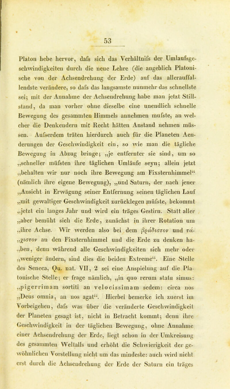 Platon hebe hervor, dafs sich das Verhältnifs der Umlaufsge- schwindigkeitcu durch die neue Lehre (die angeblich Platoni- sche von der Achsendrelniug der Erde) auf das allcrauffal- lendste verändere, so dafs das langsamste nunmehr das schnellste sei; mit der Annahme der Achsendrehung habe man jetzt Still- stand, da man vorher oliuc dieselbe eine unendlich schnelle Bewegung des gesammteu Himmels annchmen mufste, an wel- cher die Denkendem mit Recht hätten Anstand nehmen müs- sen. Aufserdem träten hierdurch auch für die Planeten Aen- derungen der Geschwindigkeit ein, so wie mau die tägliche Bewegung iu Abzug bringe; „je entfernter sie sind, um so „schneller müfsten ihre täglichen Umläufe seyn; allein jetzt „behalten wir nur noch ihre Bewegung am Fixsternhimmel“ (nämlich ihre eigene Bewegung), „und Saturn, der nach jener „Ansicht in Erwägung seiner Entfernung seinen täglichen Lauf „mit gewaltiger Geschwindigkeit zurücklegen müfste, bekommt „jetzt ein langes Jahr und wird ein träges Gestirn. Statt aller „aber bemüht sich die Erde, zunächst in ihrer Rotation um „ihre Achse. Wir werden also hei dem ßQcidiorov und r«- ..‘fiGTOv au den Fixsternhimmel und die Erde zu denken ha- lben, denn während alle Geschwindigkeiten sich mehr oder „weniger ändern, sind dies die beiden Extreme“. Eine Stelle des Seneca, Qu. nat. VII, 2 sei eiuc Anspielung auf die Pla- tonische Stelle; er frage nämlich, „in quo rcrum statu simus: „pigerrimam sortiti an velocissimam sedem: circa nos „Deus omnia, an uos agat“. Hierbei bemerke ich zuerst im Vorbeigehen, dafs was über die veränderte Geschwindigkeit der Planeten gesagt ist, nicht in Betracht kommt; denn ihre Geschwindigkeit in der täglichen Bewegung, ohne Annahme einer Achsendrehung der Erde, liegt schon in der Umkreisung des gesammteu Weltalls und erhöht die Schwierigkeit der ge- wöhnlichen Vorstellung nicht um das mindeste: auch wird nicht erst durch die Achsendrehung der Erde der Saturn ein träges