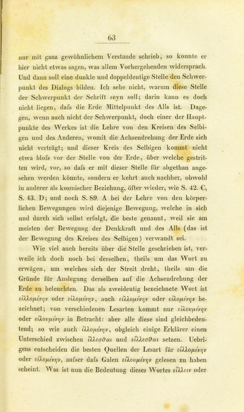 nur mit ganz gewöhnlichem Verstände schrieb, so konnte er liier nicht etwas sagen, was allem Vorhergehenden widersprach. Und daun soll eine dunkle und doppeldeutige Stelle den Schwer- punkt des Dialogs bilden. Ich sehe nicht, warum diese Stelle der Schwerpunkt der Schrift seyn soll; darin kann es doch nicht liegen, dafs die Erde Mittelpunkt des Alls ist. Dage- gen, wenn auch nicht der Schwerpunkt, doch einer der Haupt- punkte des Werkes ist die Lehre von den Kreisen des Selbi- gen und des Anderen, womit die Achsendrehung der Erde sich nicht verträgt; und dieser Kreis des Selbigen kommt nicht etwa blofs vor der Stelle von der Erde, über welche gestrit- ten wird, vor, so dafs er mit dieser Stelle für abgethan ange- sehen werden könnte, sondern er kehrt auch nachher, obwohl in anderer als kosmischer Beziehung, öfter wieder, wie S. 42. C, S. 43. D; und noch S. 89. A bei der Lehre von den körper- lichen Bewegungen wird diejenige Bewegung, welche in sich und durch sich selbst erfolgt, die beste genannt, weil sie am meisten der Bewegung der Denkkraft und des Alls (das ist der Bewegung des Kreises des Selbigen) verwandt sei. Wie viel auch bereits über die Stelle geschrieben ist, ver- weile ich doch noch bei derselben, theils um das Wort zu erwägen, um welches sich der Streit dreht, theils um die Gründe für Auslegung derselben auf die Achseudrehung der Erde zu beleuchten. Das als zweideutig bezeichnete Wort ist eiXXofxtvtjv oder siXoftsvijv, auch EiXXofiEvi]v oder eiXo[i.svtjv be- zeichnet; von verschiedenen Lesarten kommt nur EiXovfxt'vrjv oder dXovfxtvrjv in Betracht: aber alle diese sind gleichbedeu- tend; so wie auch iXXo\iivr\v, obgleich einige Erklärer einen Unterschied zwischen iXXeo&cu und EiXXsa&cu setzen. Uebri- gens entscheiden die besten Quellen der Lesart für eIXXo/xev>]v oder tiXofxtvtjv, aufser dafs Galen ElXovfXEVtjv gelesen zu haben scheint. Was ist nun die Bedeutung dieses Wortes eiXXeiv oder