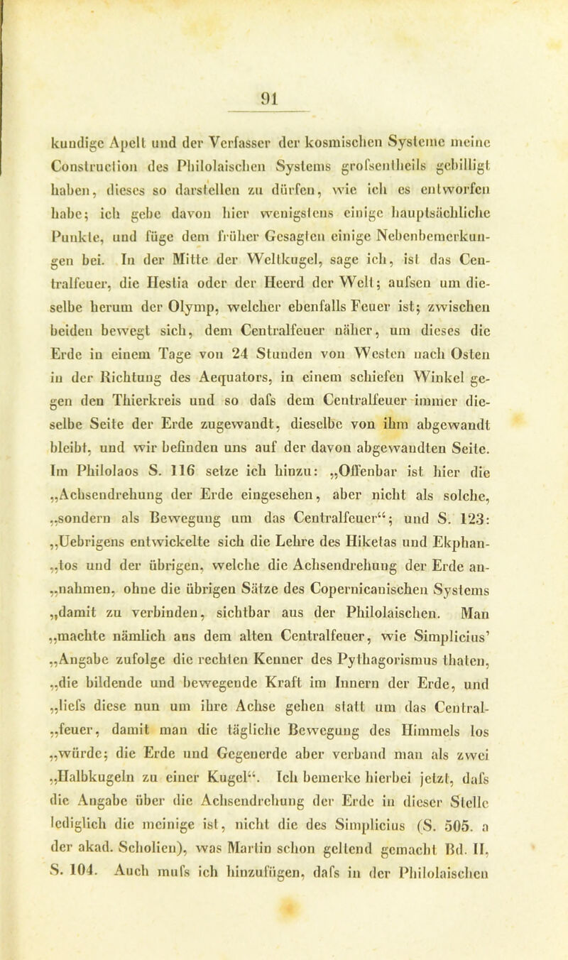 kundige Apclt und der Verfasser der kosmischen Systeme meine Conslruclion des Philolaischen Systems grofsentlieils gebilligt haben, dieses so darstellen zu dürfen, wie ich es entworfen habe; ich gebe davon liier wenigstens einige hauptsächliche Punkte, und füge dem früher Gesagten einige Nebenbemerkun- gen bei. In der Mitte der Weltkugel, sage ich, ist das Cen- tralfeuer, die Ileslia oder der Heerd der Welt; aufsen um die- selbe herum der Olymp, welcher ebenfalls Feuer ist; zwischen beiden bewegt sich, dem Centralfeuer näher, um dieses die Erde in einem Tage von 24 Stunden von Westen nach Osten in der Richtung des Aequators, in einem schiefen Winkel ge- gen den Thierkreis und so dafs dem Centralfeuer immer die- selbe Seite der Erde zugewandt, dieselbe von ihm abgewandt bleibt, und wir befinden uns auf der davon abgewandten Seite. Im Philolaos S. 116 setze ich hinzu: „Offenbar ist hier die „Achsendrehung der Erde eingesehen, aber nicht als solche, „sondern als Bewegung um das Centralfcuer“; und S. 123: „Uebrigens entwickelte sich die Lehre des Hiketas und Ekphan- „tos und der übrigen, welche die Achsendrehung der Erde au- „nahmen, ohne die übrigen Sätze des Copernicanischen Systems „damit zu verbinden, sichtbar aus der Philolaischen. Man „machte nämlich ans dem alten Centralfeuer, wie Simplicius’ „Angabe zufolge die rechten Kenner des Pythagorismus thaten, „die bildende und bewegende Kraft im Innern der Erde, und „liefs diese nun um ihre Achse gehen statt um das Cenlral- „feuer, damit man die tägliche Bewegung des Himmels los „würde; die Erde und Gcgeucrdc aber verband man als zwei ..Halbkugeln zu einer Kugel“. Ich bemerke hierbei jetzt, dafs die Angabe über die Achsendrehung der Erde in dieser Stelle lediglich die mcinige ist, nicht die des Simplicius (S. 505. a der akad. Scholien), was Martin schon gellend gemacht Bd. II, S. 104. Auch inufs ich hinzufügen, dafs in der Philolaischen