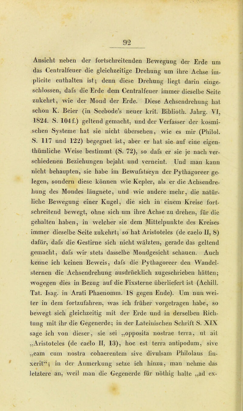 Ansicht neben der fortschreitenden Bewegung der Erde um das Centralfeuer die gleichzeitige Drehung um ihre Achse im- plicite enthalten ist; denn diese Drehung liegt darin eiuge- sclilossen, dafs die Erde dem Centralfeuer immer dieselbe Seile zukehrt, wie der Mond der Erde. Diese Achsendrehung hat schon K. Beier (in Seebode’s neuer krit. Bibliolh. Jahrg. VI, 1824. S. 104 f.) geltend gemacht, und der Verfasser der kosmi- schen Systeme hat sie nicht übersehen, wie es mir (Philol. S. 117 und 122) begegnet ist, aber er hat sie auf eine eigen- thümliclie Weise bestimmt (S. 72), so dafs er sie je nach ver- schiedenen Beziehungen bejaht und verneint. Und man kann nicht behaupten, sie habe im Bewufstseyn der Pythagoreer ge- legen, sondern diese können wie Kepler, als er die Achsendre- hung des Mondes läugnete, und wie andere mehr, die natür- liche Bewegung einer Kugel, die sich in einem Kreise fort- schreitend bewegt, ohne sich um ihre Achse zu drehen, für die gehalten haben, in welcher sie dem Mittelpunkte des Kreises immer dieselbe Seite zukehrt; so hat Aristoteles (de caelo II, 8) dafür, dafs die Gestirne sich nicht wälzten, gerade das geltend gemacht, dafs wir stets dasselbe Mondgesicht schauen. Auch kenne ich keinen Beweis, dafs die Pythagoreer den Wandel- sternen die Achsendrehung ausdrücklich zugeschrieben hätten; wogegen dies in Bezug auf die Fixsterne überliefert ist (Achill. Tat. Isag. in Arati Phaenomm. 18 gegen Ende). Um nun wei- ter in dem forlzufahren, was ich früher vorgetragen habe, so bewegt sich gleichzeitig mit der Erde und in derselben Rich- tung mit ihr die Gegenerde; in der Lateinischen Schrift S. XIX sage ich von dieser, sie sei „opposila nostrae terra, ul ait „Aristoteles (de caelo II, 13), hoc est terra antipodum, sive „eam cum noslra cohaerentem sive divulsam Philolaus fiu- xerit“; in der Anmerkung setze ich hinzu, man nehme das letztere an, weil mau die Gegenerde für uötliig halte „ad ex-