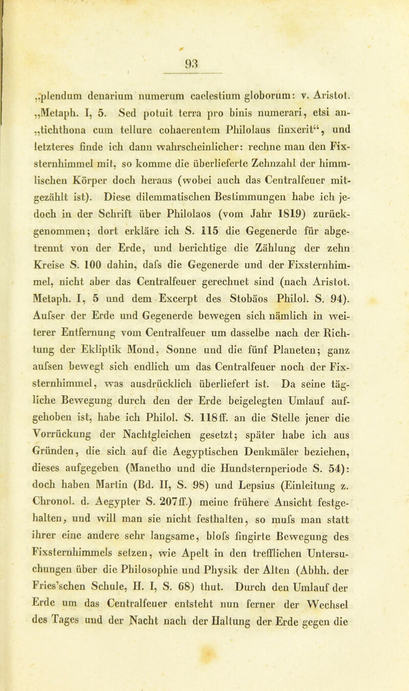 0 93 I ,.plendum dcnarium numerum caclcslium globorum: v. Aristot. „Metaph. I, 5. Seel potuit terra pro binis numerari, etsi an- „tichthona cum tellure cobacrentem Philolaus finxerit“, und letzteres finde ich dann wahrscheinlicher: rechne man den Fix- sternhimmel mit, so komme die überlieferte Zehnzahl der himm- lischen Körper doch heraus (wobei auch das Centralfeuer mit- gezählt ist). Diese dilemmatischen Bestimmungen habe ich je- doch in der Schrift über Philolaos (vom Jahr 1819) zurück- genommen; dort erkläre ich S. 115 die Gegenerdc für abge- trennt von der Erde, und berichtige die Zählung der zehn Kreise S. 100 dahin, dafs die Gegenerde und der Fixsternhim- mel, nicht aber das Centralfeuer gerechnet sind (nach Aristot. Metaph. I, 5 und dem Excerpt des Stohäos Philol. S. 94). Aufser der Erde und Gegenerde bewegen sich nämlich in wei- terer Entfernung vom Centralfeuer um dasselbe nach der Rich- tung der Ekliptik Mond, Sonne und die fünf Planeten; ganz aufsen bewegt sich endlich um das Ccntralfeuer noch der Fix- sternhimmel, was ausdrücklich überliefert ist. Da seine täg- liche Bewegung durch den der Erde beigelegten Umlauf auf- gehoben ist, habe ich Philol. S. 118 ff. an die Stelle jener die Vorrückung der Nachtgleichen gesetzt; später habe ich aus Gründen, die sich auf die Aegyptischen Denkmäler beziehen, dieses aufgegeben (Manetho und die Hundslernperiode S. 54): doch haben Marlin (Bd. II, S. 98) und Lepsius (Einleitung z. Chronol. d. Aegypter S. 20711.) meine frühere Ansicht festge- halten, und will man sie nicht festlialten, so mufs man statt ihrer eine andere sehr langsame, blofs fingirte Bewegung des Fixsternhimmels setzen, wie Apelt in den trefflichen Untersu- chungen über die Philosophie und Physik der Alten (Abhli. der Fries’schen Schule, II. I, S. 68) thut. Durch den Umlauf der Erde um das Centralfeuer entsteht nun ferner der Wechsel des Tages und der Nacht nach der Haltung der Erde gegen die