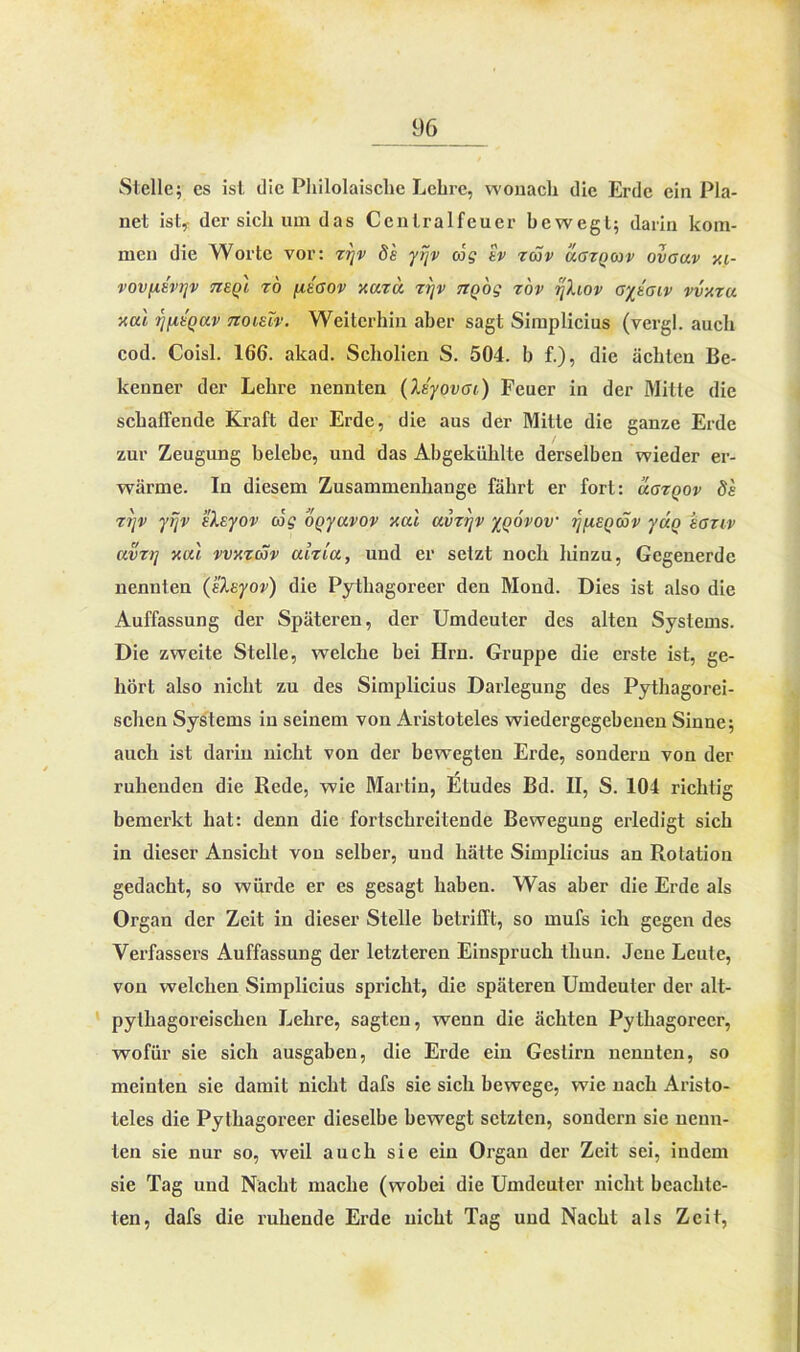 Stelle; es ist die Philolaische Lehre, wonach die Erde ein Pla- net ist, der sich um das Ccntralfeuer bewegt; darin kom- men die Worte vor: zrjv de yijv oJg tv zmv ugzqojv ovauv xi- vovfxevrjv tzeq'i. ro fieaov xazu zijv TZQog zov jjXiov ayeaiv vvy.ru xal ijfieqav noieiv. Weiterhin aber sagt Simplicius (vergl. auch cod. Coisl. 166. akad. Scholien S. 504. b f.), die ächten Be- kenner der Lehre nennten (Xeyovai) Feuer in der Mitte die schaffende Kraft der Erde, die aus der Mitte die ganze Erde zur Zeugung belebe, und das Abgekühlte derselben wieder er- wärme. In diesem Zusammenhänge fährt er fort: ugzqov de zijv yijv eXeyov cog oQyavov xal avzrjv ynövov jjfisQttiv yuQ eanv avz7] xal vvxzav aizia, und er setzt noch hinzu, Gegenerde nennten (eXeyov) die Pythagoreer den Mond. Dies ist also die Auffassung der Späteren, der Umdeuter des alten Systems. Die zweite Stelle, welche bei Hrn. Gruppe die erste ist, ge- hört also nicht zu des Simplicius Darlegung des Pythagorei- schen Systems in seinem von Aristoteles wiedergegebeneu Sinne; auch ist darin nicht von der bewegten Erde, sondern von der ruhenden die Rede, wie Martin, ILtudes Bd. II, S. 104 richtig bemerkt hat: denn die fortschreitende Bewegung erledigt sich in dieser Ansicht von selber, und hätte Simplicius an Rotation gedacht, so würde er es gesagt haben. Was aber die Erde als Organ der Zeit in dieser Stelle betrifft, so mufs ich gegen des Verfassers Auffassung der letzteren Einspruch tliun. Jene Leute, von welchen Simplicius spricht, die späteren Umdeuter der alt- pythagoreischen Lehre, sagten, wenn die ächten Pythagoreer, wofür sie sich ausgaben, die Erde ein Gestirn nennten, so meinten sie damit nicht dafs sie sich bewege, wie nach Aristo- teles die Pythagoreer dieselbe bewegt setzten, sondern sie neun- ten sie nur so, weil auch sie ein Organ der Zeit sei, indem sie Tag und Nacht mache (wobei die Umdeuter nicht beachte- ten, dafs die ruhende Erde nicht Tag und Nacht als Zeit,