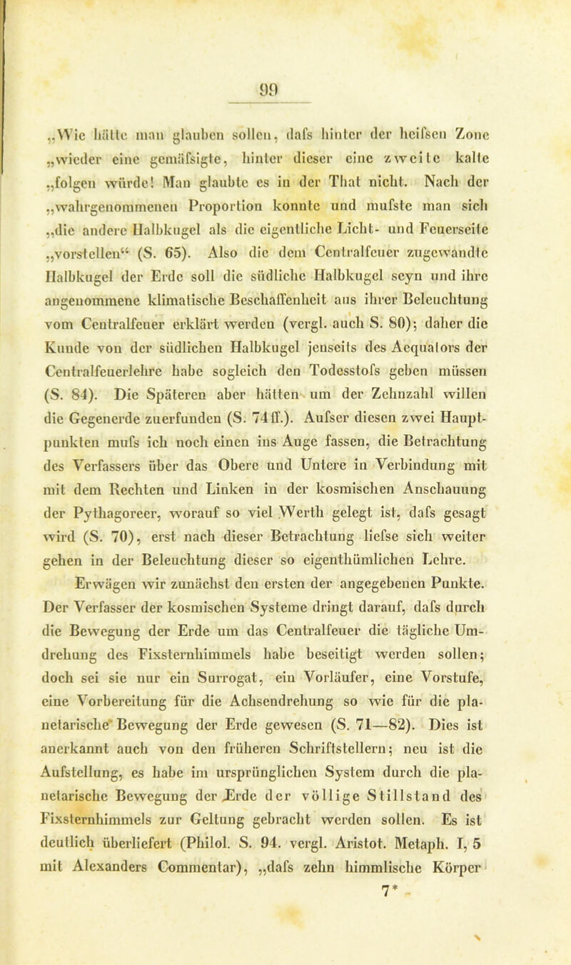 „Wie hätte man glauben sollen, dafs hinter der licifsen Zone „wieder eine gemäfsigte, hinter dieser eine zweite kalte „folgen würde! Man glaubte es in der Thal nicht. Nach der „wahrgenommenen Proportion konnte und mufste man sich „die andere Halbkugel als die eigentliche Licht- und Feuerseite „vorstellen“ (S. 65). Also die dem Cenlralfcuer angewandte Halbkugel der Erde soll die südliche Halbkugel scyn und ihre angenommene klimatische Beschaffenheit aus ihrer Beleuchtung vom Centralfeuer erklärt werden (vergl. auch S. 80); daher die Kunde von der südlichen Halbkugel jenseits des Aequalors der Centralfeuerlehre habe sogleich den Todesstofs geben müssen (S. 84). Die Späteren aber hätten um der Zehnzahl willen die Gegenerde zuerfunden (S. 74ff.). Aufser diesen zwei Haupt- punkten mufs ich noch einen ins Auge fassen, die Betrachtung des Verfassers über das Obere und Untere in Verbindung mit mit dem Rechten und Linken in der kosmischen Anschauung der Pylhagoreer, worauf so viel Werth gelegt ist, dafs gesagt wird (S. 70), erst nach dieser Betrachtung liefse sich weiter gehen in der Beleuchtung dieser so eigentümlichen Lehre. Erwägen wir zunächst deu ersten der angegebenen Punkte. Der Verfasser der kosmischen Systeme dringt darauf, dafs durch die Bewegung der Erde um das Cenlralfcuer die tägliche Um- drehung des Fixsternhimmels habe beseitigt werden sollen; doch sei sie nur ein Surrogat, ein Vorläufer, eine Vorstufe, eine Vorbereitung für die Achsendrehung so wie für die pla- netarische'Bewegung der Erde gewesen (S. 71—82). Dies ist anerkannt auch von den früheren Schriflstellern; neu ist die Aufstellung, es habe im ursprünglichen System durch die pla- netarische Bewegung der JErde der völlige Stillstand des Fixsternhimmels zur Geltung gebracht werden sollen. Es ist deutlich überliefert (Philol. S. 94. vergl. Aristot. Metaph. I, 5 mit Alexanders Commentar), „dafs zehn himmlische Körper 7* -