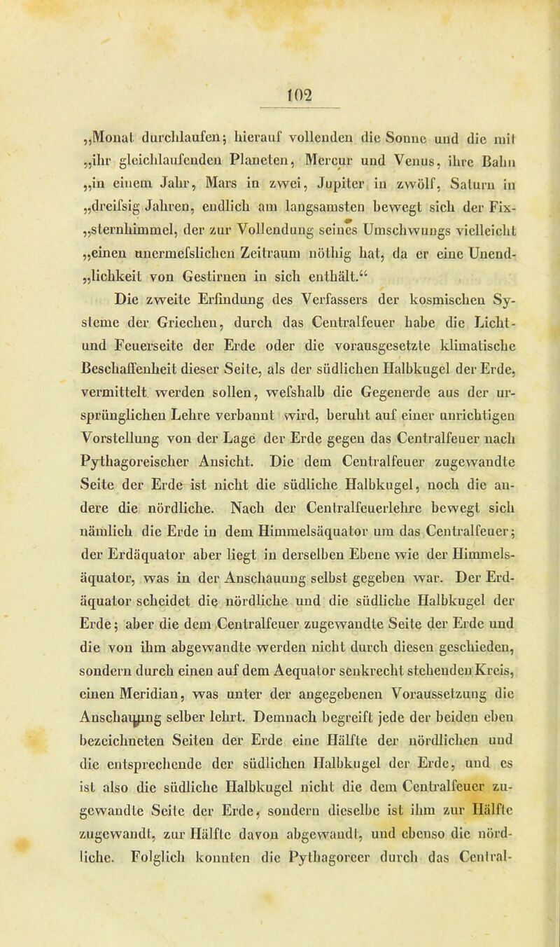 W2 „Monat durchlaufen; hierauf vollenden die Sonne und die mit „ihr gleichlaufenden Planeten, Mcrcur und Venus, ihre Bahn „in einem Jahr, Mars in zwei, Jupiter in zwölf, Saturn in „drcifsig Jahren, endlich am langsamsten bewegt sich der Fix- „slernhimmel, der zur Vollendung seines Umschwungs vielleicht „einen uncrmefslichen Zeitraum nöthig hat, da er eine Unend- lichkeit von Gestirnen in sich enthält.“ Die zweite Erfindung des Verfassers der kosmischen Sy- steme der Griechen, durch das Centralfeuer habe die Licht - und Feuerseite der Erde oder die vorausgesetzte klimatische Beschaffenheit dieser Seite, als der südlichen Halbkugel der Erde, vermittelt werden sollen, wefshalb die Gegenerde aus der ur- sprünglichen Lehre verbannt wird, beruht auf einer unrichtigen Vorstellung von der Lage der Erde gegen das Centralfeuer nach Pythagoi’eischer Ansicht. Die dem Centralfeuer zugewaudte Seite der Erde ist nicht die südliche Halbkugel, noch die an- dere die nördliche. Nach der Centralfeuerlehre bewegt sich nämlich die Erde in dem Himmelsäquator um das Centralfeuer; der Erdäquator aber liegt in derselben Ebene wie der Himmels- äquator, was in der Anschauung selbst gegeben war. Der Erd- äquator scheidet die nördliche und die südliche Halbkugel der Erde; aber die dem Centralfeuer zugewandte Seite der Erde und die von ihm abgewandte werden nicht durch diesen geschieden, sondern durch einen auf dem Aequalor senkrecht stehenden Kreis, einen Meridian, was unter der angegebenen Voraussetzung die Anscharymg selber lehrt. Demnach begreift jede der beiden eben bezciclmeten Seiten der Erde eine Hälfte der nördlichen uud die entsprechende der südlichen Halbkugel der Erde, und es ist also die südliche Halbkugel nicht die dem Centralfeucr zu- gewandle Seile der Erde, sondern dieselbe ist ihm zur Hälfte zugewandt, zur Hälfte davon abgewaiidt, uud ebenso die nörd- liche. Folglich konnten die Pythagorecr durch das Central-