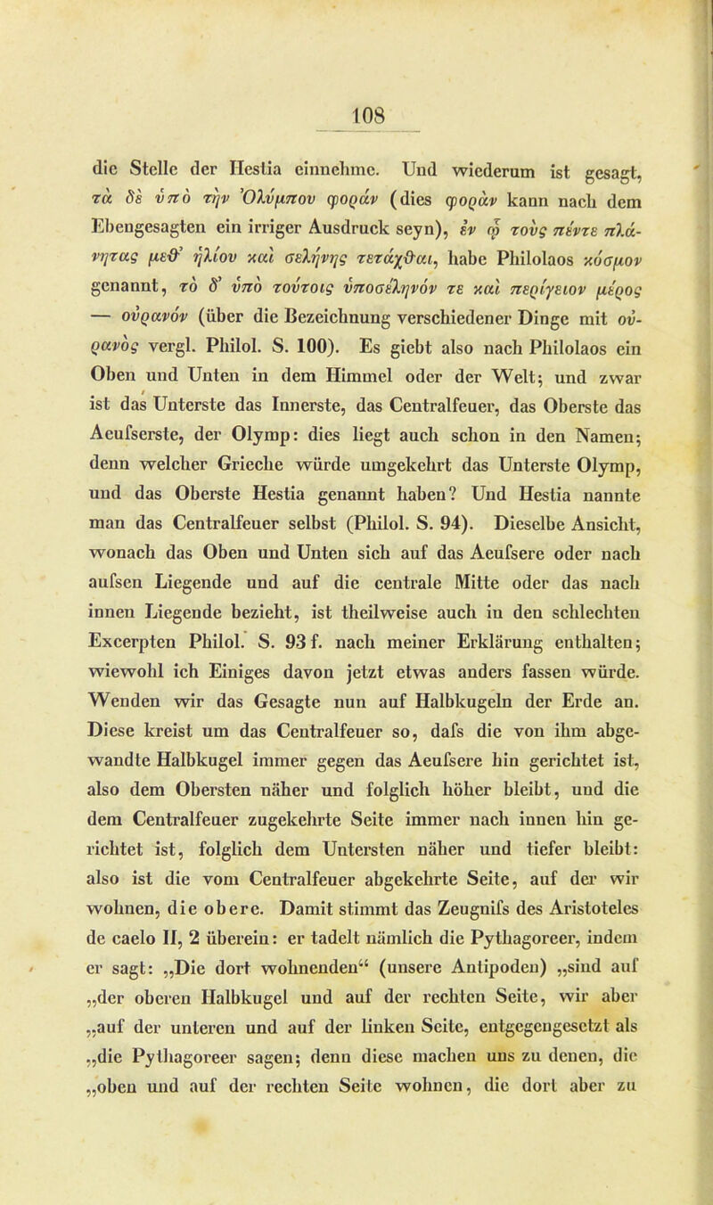 die Stelle der Ileslia einnehme. Und wiederum ist gesagt, za 8s vtto zrjv ’OXvfinov (foqäv (dies cpoQav kann nach dem Ehengesagten ein irriger Ausdruck seyn), iv m zovg ntvzs n)A- vtjzug fis&’ rfiiov xul asXyvijg zszdx&ai^ habe Philolaos xoa/xov genannt, zo 8' vno zovzoig vnooth]v6v te y.al TzsQt'yeiov fiSQog — ovQavöv (über die Bezeichnung verschiedener Dinge mit ov- Qavog vergl. Philol. S. 100). Es giebt also nach Philolaos ein Oben und Unten in dem Himmel oder der Welt; und zwar i ist das Unterste das Innerste, das Centralfeuer, das Oberste das Acufserste, der Olymp: dies liegt auch schon in den Namen; denn welcher Grieche würde umgekehrt das Unterste Olymp, und das Oberste Hestia genannt haben? Und Hestia nannte man das Centralfeuer selbst (Pliilol. S. 94). Dieselbe Ansicht, wonach das Oben und Unten sich auf das Aeufsere oder nach aufsen Liegende und auf die centrale Mitte oder das nach innen Liegende bezieht, ist theilweise auch in den schlechten Excerpten Philol. S. 93f. nach meiner Erklärung enthalten; wiewohl ich Einiges davon jetzt etwas anders fassen würde. Wenden wir das Gesagte nun auf Halbkugeln der Erde an. Diese kreist um das Centralfeuer so, dafs die von ihm abge- wandte Halbkugel immer gegen das Aeufsere hin gerichtet ist, also dem Obersten näher und folglich höher bleibt, und die dem Centralfeuer zugekehrte Seite immer nach innen hin ge- richtet ist, folglich dem Untersten näher und tiefer bleibt: also ist die vom Centralfeuer abgekehrte Seite, auf der wir wohnen, die obere. Damit stimmt das Zeugnifs des Aristoteles de caelo II, 2 überein: er tadelt nämlich die Pythagoreer, indem er sagt: „Die dort wohnenden“ (unsere Antipoden) „sind auf „der oberen Halbkugel und auf der rechten Seite, wir aber „auf der unteren und auf der linken Seite, entgegengesetzt als „die Pythagoreer sagen; denn diese machen uns zu denen, die „oben und auf der rechten Seite wohnen, die dort aber zu