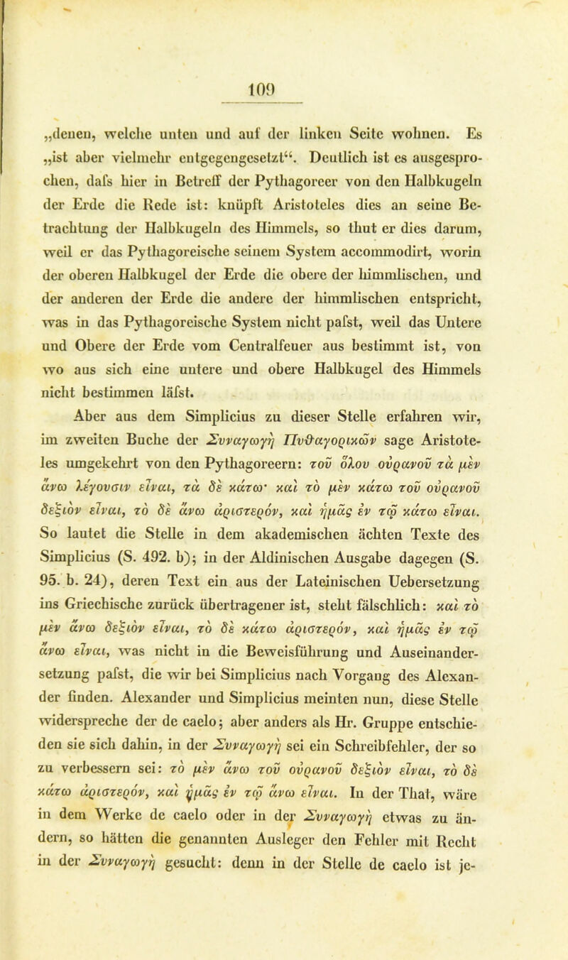 tO<) „denen, welche unten und auf der linken Seite wohnen. Es „ist aber vielmehr entgegengesetzt“. Deutlich ist cs ausgespro- chen, dafs hier in BetrclT der Pythagorcer von den Halbkugeln der Erde die Rede ist: knüpft Aristoteles dies an seine Be- trachtung der Halbkugeln des Himmels, so thut er dies darum, weil er das Pythagoreische seinem System accommodirt, worin der oberen Halbkugel der Erde die obere der himmlischen, und der anderen der Erde die andere der himmlischen entspricht, was in das Pythagoreische System nicht pafst, weil das Untere und Obere der Erde vom Centralfeuer aus bestimmt ist, von wo aus sich eine untere und obere Halbkugel des Himmels nicht bestimmen läfst. Aber aus dem Simplicius zu dieser Stelle erfahren wir, im zweiten Buche der 2vvuycoyrj IIv&uyoQixcdv sage Aristote- les umgekehrt von den Pythagoreern: zov olov ovquvov zu fiev uveo Xe'yovaiv elvui, za de xuzw xul zö per xuzco zov ovquvov de^iov elveu, zo de clvco uqiozeqov, xul rjfiüg ev zep xuzco elvcu. So lautet die Stelle in dem akademischen ächten Texte des Simplicius (S. 492. b); in der Aldinischen Ausgabe dagegen (S. 95. b. 24), deren Text ein aus der Lateinischen Uebersetzung ins Griechische zurück übertragener ist, steht fälschlich: xal zo fiev üvco de^iov elvui, zo de xuzco uqiozeqov, xal rjfiüg ev zep aveo elvcu, was nicht in die Beweisführung und Auseinander- setzung pafst, die wir bei Simplicius nach Vorgang des Alexan- der finden. Alexander und Simplicius meinten nun, diese Stelle widerspreche der de caelo; aber anders als Hr. Gruppe entschie- den sie sich daliin, in der Zvvuycoyl] sei ein Schreibfehler, der so zu verbessern sei: zo fiev aveo zov ovquvov de^iov elvui, zo de xuzco uqiozeqov, xul yfiüg ev zcö aveo elvui. In der Thal, wäre in dem Werke de caelo oder in der Uvvuycoyt] etwas zu än- dern, so hätten die genannten Ausleger den Fehler mit Recht in der Zvvuycoylj gesucht: denn in der Stelle de caelo ist je-