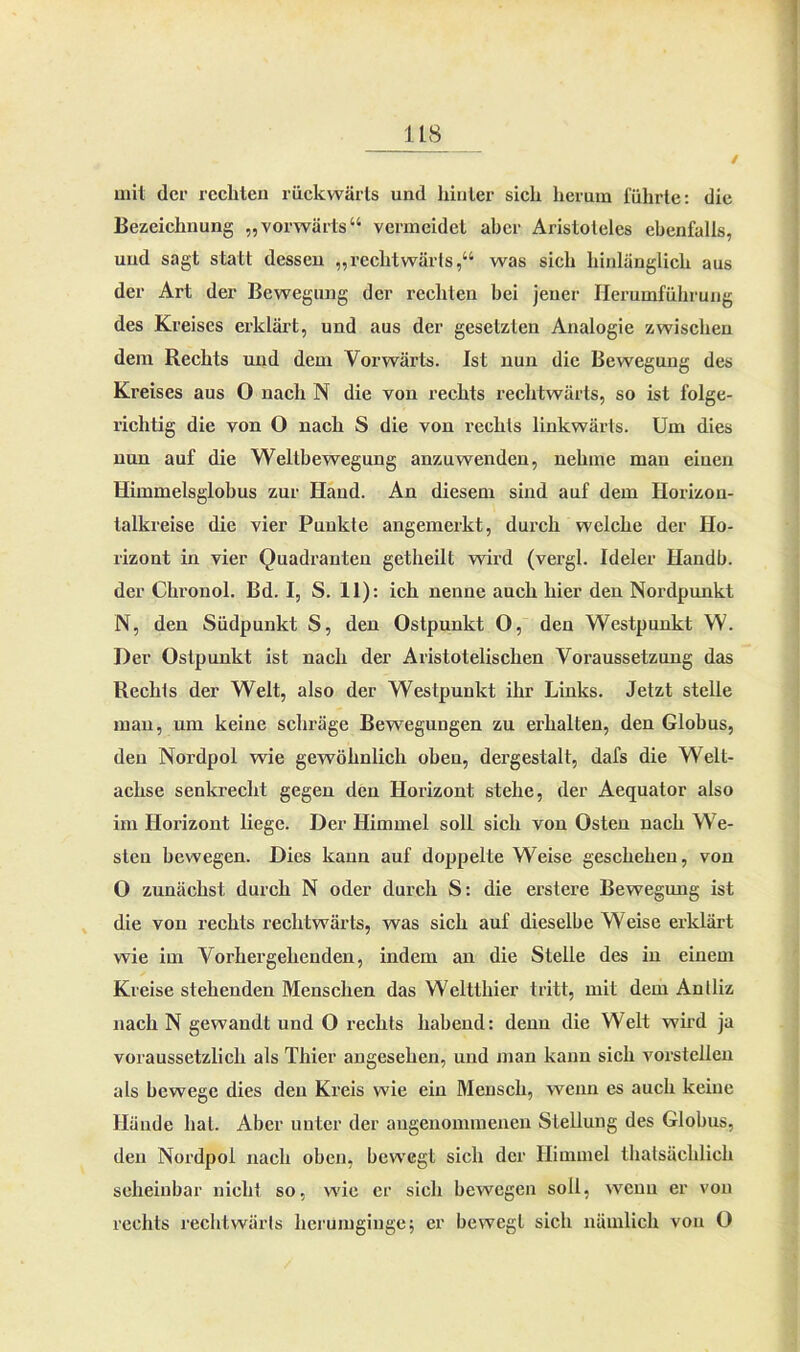 / mit der rechten rückwärts und hinter sich herum führte: die Bezeichnung „vorwärts“ vermeidet aber Aristoteles ebenfalls, und sagt statt dessen „reclitwärls,“ was sich hinlänglich aus der Art der Bewegung der rechten bei jener Herumführung des Kreises erklärt, und aus der gesetzten Analogie zwischen dem Rechts und dem Vorwärts. Ist nun die Bewegung des Kreises aus O nach N die von rechts rechtwärts, so ist folge- richtig die von O nach S die von rechts linkwärts. Um dies nun auf die Weltbewegung anzuwenden, nehme man einen Himmelsglobus zur Hand. An diesem sind auf dem Horizou- lalkreise die vier Punkte angemerkt, durch welche der Ho- rizont in vier Quadranten getheilt wird (vergl. Ideler Handln der Chronol. Bd. I, S. 11): ich nenne auch hier den Nordpunkt N, den Südpunkt S, den Ostpunkt O, den Westpunkt W. Der Ostpunkt ist nach der Aristotelischen Voraussetzung das Rechts der Welt, also der Westpunkt ihr Links. Jetzt stelle man, um keine schräge Bewegungen zu erhalten, den Globus, den Nordpol wie gewöhnlich oben, dergestalt, dafs die Welt- achse senkrecht gegen den Horizont stehe, der Aequator also im Horizont liege. Der Himmel soll sich von Osten nach We- sten bewegen. Dies kann auf doppelte Weise geschehen, von O zunächst durch N oder durch S: die erstere Bewegung ist die von rechts rechtwärts, was sich auf dieselbe Weise erklärt wie im Vorhergehenden, indem an die Stelle des in einem Kreise stehenden Menschen das Weltthier tritt, mit dem Anlliz nach N gewandt und O rechts habend: denn die Welt wird ja voraussetzlich als Thier angesehen, und man kann sich vorstcllen als bewege dies den Kreis wie ein Mensch, wenn es auch keine Hände hat. Aber unter der angenommenen Stellung des Globus, den Nordpol nach oben, bewegt sich der Himmel thalsächlich scheinbar nicht so, wie er sich bewegen soll, wenn er von rechts rechtwärts herumginge; er bewegt sich nämlich von O