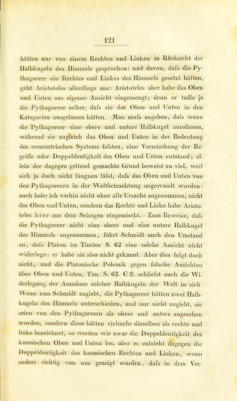 hätten nur von einem Rechten und Linken in Rücksicht der Halbkugeln des Himmels gesprochen: und davon, dafs die Py- tliagoreer ein Rechtes und Linkes des Himmels gesetzt hätten, geht Aristoteles allerdings aus: Aristoteles aber habe das Oben und Unten aus eigener Ansicht cingcmengt; denn er tadle ja die Pythagoreer selber, dafs sie das Oben und Unten in den Kategorien ausgelassen hätten. Man mufs zugeben, dal's wenn die Pythagoreer eine obere und untere Halbkugel annalnnen, während sie zugleich das Oben und Unten in der Bedeutung des concentrischen Systems fafsten, eine Vermischung der Be- griffe oder Doppeldeutigkeit des Oben und Unten entstand; al- lein der dagegen gellend gemachte Grund beweist zu viel, weil sich ja doch nicht läuguen läfst, dafs das Oben und Unten von den Pythagoreern in der Weltbetrachtung angewandt worden: auch habe ich vorhin nicht ohne alle Ursache angenommen, nicht das Oben und Unten, sondern das Rechte und Linke habe Aristo- teles hier aus dem Seinigen eingemischt. Zum Beweise, dafs die Pythagoreer nicht eine obere und eine untere Halbkugel des Himmels angenommen, führt Schmidt auch den Umstand au, dafs Platon im Timäos S. 62 eine solche Ansicht nicht widerlege: er habe sie also nicht gekannt. Aber dies folgt doch nicht, und die Platonische Polemik gegen falsche Ansichten über Oben und Unten, Tim. S. 62. C ff. schliefst auch die Wi- derlegung der Annahme solcher Halbkugeln der Well in sich. Wenn nun Schmidt zugiebt, die Pythagoreer hätten zwei Halb- kugeln des Himmels unterschieden, und nur nicht zugiebt, sic seien von den Pythagoreern als obere und untere angesehen worden, sondern diese hätten vielmehr dieselben als rechte und linke bezeichnet, so werden wir zwar die Doppeldeutigkeit des kosmischen Oben und Unten los, aber es entsteht dagegen die Doppeldeutigkeit des kosmischen Rechten und Linken, wenn anders richtig von uns gezeigt worden, dafs in dem Ver-