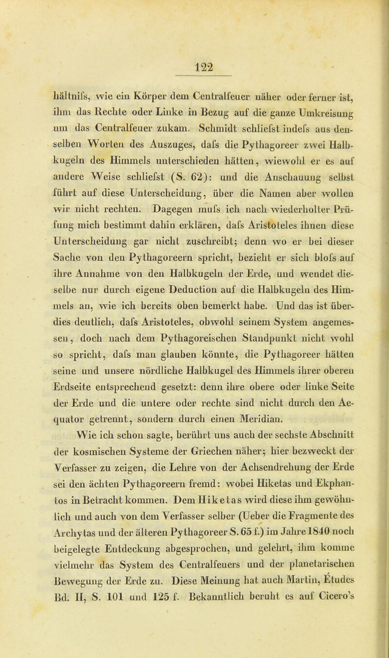 hältuifs, wie ein Körper dem Cenlralfeuer näher oder ferner ist, ihm das Rechte oder Linke in Bezug auf die ganze Umkreisung um das Cenlralfeuer zukam. Schmidt schliefst indefs aus den- selben Worten des Auszuges, dafs die Pythagorecr zwei Halb- kugeln des Himmels unterschieden hätten, wiewohl er es auf andere Weise schliefst (S. 62): und die Anschauung selbst führt auf diese Unterscheidung, über die Namen aber wollen wir nicht rechten. Dagegen mufs ich nach wiederholter Prü- fung mich bestimmt dahin erklären, dafs Aristoteles ihnen diese Unterscheidung gar nicht zuschreibt; denn wo er bei dieser Sache von den Pythagoreern spricht, bezieht er sich blofs auf ihre Annahme von den Halbkugeln der Erde, und wendet die- selbe nur durch eigene Deduction auf die Halbkugeln des Him- mels an, wie ich bereits oben bemerkt habe. Und das ist über- dies deutlich, dafs Aristoteles, obwohl seinem System angemes- sen , doch nach dem Pythagoreischen Standpunkt nicht wohl so spricht, dafs man glauben könnte, die Pythagoreer hätten seine und unsere nördliche Halbkugel des Himmels ihrer oberen Erdseite entsprechend gesetzt: denn ihre obere oder linke Seite der Erde und die untere oder rechte sind nicht durch den Ae- quator getrennt, sondern durch einen Meridian. Wie ich schon sagte, berührt uns auch der sechste Abschnitt der kosmischen Systeme der Griechen näher; hier bezweckt der Verfasser zu zeigen, die Lehre von der Achsendrehung der Erde sei den ächten Pythagoreern fremd: wobei Hiketas und Ekplian- tos in Betracht kommen. Dem Hiketas wird diese ihm gewöhn- lich und auch von dem Verfasser selber (Ueber die Fragmente des Archytas und der älteren Pythagoreer S. 65 f.) im Jahre 1840 noch beigelegle Entdeckung abgesprocheu, und gelehrt, ihm komme vielmehr das System des Centralfeuers und der planeiarischen Bewegung der Erde zu. Diese Meinung hat auch Martin, Etudcs lkl. II, S. 101 und 125 f. Bekanntlich beruht cs auf Ciccro’s