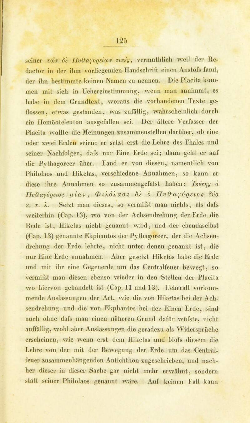 seiner zcör dt IJvxXayoQeiwv rivsg, vcrmulhlich weil der Rc- dactor in der ihm vorliegenden Handschrift einen Anslofs land, der ihn bestimmte keinen Namen zu nennen. Die Placita kom- men mit sich in Uebereinstimmung, wenn man annimmt, es habe in dem Grundtext, woraus die vorhandenen Texte ge- flossen, etwas gestanden, was zufällig, wahrscheinlich durch ein Homüoleleulon ausgefallen sei. Der ältere Verfasser der Placita wollte die Meinungen zusamniensleücn darüber, ob eine oder zwei Erden seien: er setzt erst die Lehre des Thaies und seiner Nachfolger, dafs nur Eine Erde sei; dann geht er auf die Pvthagoreer über. Fand er von diesen, namentlich von Philolaos und Iliketas, verschiedene Annahmen, so kann er diese ihre Annahmen so zusammengefafst haben: Iy.tzt]g 6 llv&uyoQStos fi luv , <D ilo/.ao g de 6 llv 0 ay 6 o t1 o g dvo \ x. r. X. Setzt man dieses, so vermifst man nichts, als dafs weiterhin (Cap. 13), wo von der Achsendrehung der Erde die Rede ist, Hiketas nicht genannt wird, und der ebendaselbst (Cap. 13) genannte Ekphanlos der Pylhagoreer, der die Achsen- drehung der Erde lehrte, nicht unter denen genannt ist, die nur Eine Erde anuahmen. Aber gesetzt Hiketas habe die Erde und mit ihr eine Gegenerde um das Centralfeuer bewegt, so vermifst man diesen ebenso wieder in den Stellen der Placita wo hiervon gehandelt ist (Cap. 11 und 13). Ueberall vorkom- mende Auslassungen der Art, wie die von Hiketas bei der Ach- sendrebung und die von Ekphanlos bei der. Einen Erde, sind auch ohne dafs man einen näheren Grund dafür wüfste, nicht auffällig, wohl aber Auslassungen die geradezu als Widersprüche erscheinen, wie wenn erst dem Hiketas und blofs diesem die Lehre von der mit der Bewegung der Erde um das Central- feuer zusammenhängenden Antichthon zugeschricbcn, und nach- her dieser in dieser Sache gar nicht mehr erwähnt, sondern statt seiner Philolaos genannt wäre. Auf keinen Fall kann