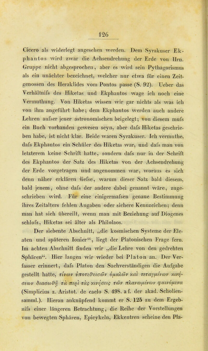 Cicei’O als widerlegt angesehen werden. Dem Syrakuser Ek- phantos wird zwar die Aohseudrehung der Erde von Ilrn. Gruppe nicht abgesprochen, aber es wird sein Pythagorismus als ein unächter bezeichnet, welcher nur etwa für einen Zeit- genossen des Heraküdes vom Pontos passe (S. 92). Ueber das Verhältnifs des Hikelas und Ekphantos wage ich noch eine Vermuthung. Von Hiketas wissen wir gar nichts als was ich von ihm angeführt habe; dem Ekphantos werden auch andere Lehren aufser jener astronomischen beigelegt; von diesem mufs ein Buch vorhanden gewesen seyn, aber dafs Hiketas geschrie- ben habe, ist nicht klar. Beide waren Syrakuser. Ich vermuthe. dafs Ekphantos ein Schüler des Hiketas war, und dafs man von letzterem keine Schrift hatte, sondern dafs nur in der Schrift des Ekphantos der Satz des Hiketas von der Achsendrehung der Erde vorgetragen und angenommen war, woraus es sich denn näher erklären liefse, warum dieser Satz bald diesem, bald jenem, ohne dafs der andere dabei genannt wäre, zuge- schrieben wird. Für eine einigermafsen genaue Bestimmung ihres Zeitalters fehlen Angaben oder sichere Kennzeichen; denn man hat sich übereilt, wenn man mit Beziehung auf Diogenes schlofs, Hiketas sei älter als Philolaos. Der siebente Abschnitt, „die kosmischen Systeme der Ele- aten und späteren Ionier“, liegt der Platonischen Frage fern. Im achten Abschnitt finden wir „die Lehre von den gedrehten Sphären“. Hier langen wir wieder bei Platon an. Der Ver- fasser erinnert, dafs Platon den Sachverständigen die Aufgabe gestellt hatte, riveov vtiote&eigcSv o/inXcov xal rsrajusvcov xivij- geojv diuaa&rj ra tteqI rag xivijasig räv nlavwnEvcov cpaivöflEva (Simplicius z. Aristot. de caelo S. 498. a f. der akad. Scholicn- samml.). Hieran anknüpfend kommt er S. 125 zu dem Ergeb- nis einer längeren Betrachtung, die Reihe der Vorstellungen von bewegten Sphären, Epicykeln, Ekkcntrcn scheine den Pia-