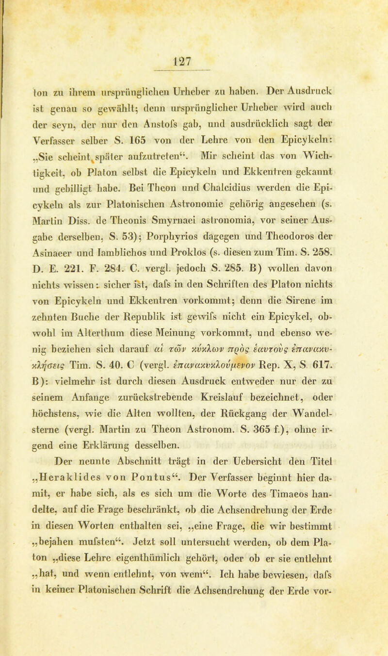 ton zu ihrem ursprünglichen Urheber zu haben. Der Ausdruck ist genau so gewählt; denn ursprünglicher Urheber wird auch der seyn, der nur den Anstois gab, und ausdrücklich sagt der Verfasser selber S. 165 von der Lehre von den Epicykeln: „Sie scheint^späler aufzutreten“. Mir scheint das von Wich- tigkeit, ob Plalon selbst die Epicykeln und Ekkentren gekannt und gebilligt habe. Bei Tbeon und Chalcidius werden die Epi- cykeln als zur Platonischen Astronomie gehörig angesehen (s. Martin Diss. de Theonis Smyrnaei astronomia, vor seiner Aus- gabe derselben, S. 53); Porphyrios dagegen und Theodoros der Asinaeer und Iamblichos und Proklos (s. diesen zum Tim. S. 258. D. E. 221. F. 284. C. vergl. jedoch S. 285. B) wollen davon nichts wissen i sicher ist, dafs in den Schriften des Platon nichts von Epicykeln und Ekkentren vorkommt; denn die Sirene im zehnten Buche der Republik ist gewifs nicht ein Epicykel, ob- wohl im Alterthum diese Meinung vorkommt, und ebenso we- nig beziehen sich darauf at rav xvxXav TiQÖg savrovg inavaxv- xhjoetg Tim. S. 40. C (vergl. inavaxvxlov^vov Rep. X, S 617. B): vielmehr ist durch diesen Ausdruck entweder nur der zu seinem Anfänge zurückstrebende Kreislauf bezeichnet, oder höchstens, wie die Alten wollten, der Rückgang der Wandel- sterne (vergl. Martin zu Theon Astronom. S. 365 f.), ohne ir- gend eine Erklärung desselben. Der neunte Abschnitt trägt in der Uebersicht den Titel „Hcraklides von Pontus“. Der Verfasser beginnt hier da- mit, er habe sich, als es sich um die Worte des Timaeos han- delte, auf die Frage beschränkt, ob die Achsendrehung der Erde in diesen Worten enthalten sei, „eine Frage, die w7ir bestimmt „bejahen mufsten“. Jetzt soll untersucht werden, ob dem Pla- ton „diese Lehre eigenthümlich gehört, oder ob er sie entlehnt „hat, und wenn entlehnt, von wem“. Ich habe bewiesen, dafs in keiner Platonischen Schrift die Achsendrehung der Erde vor-