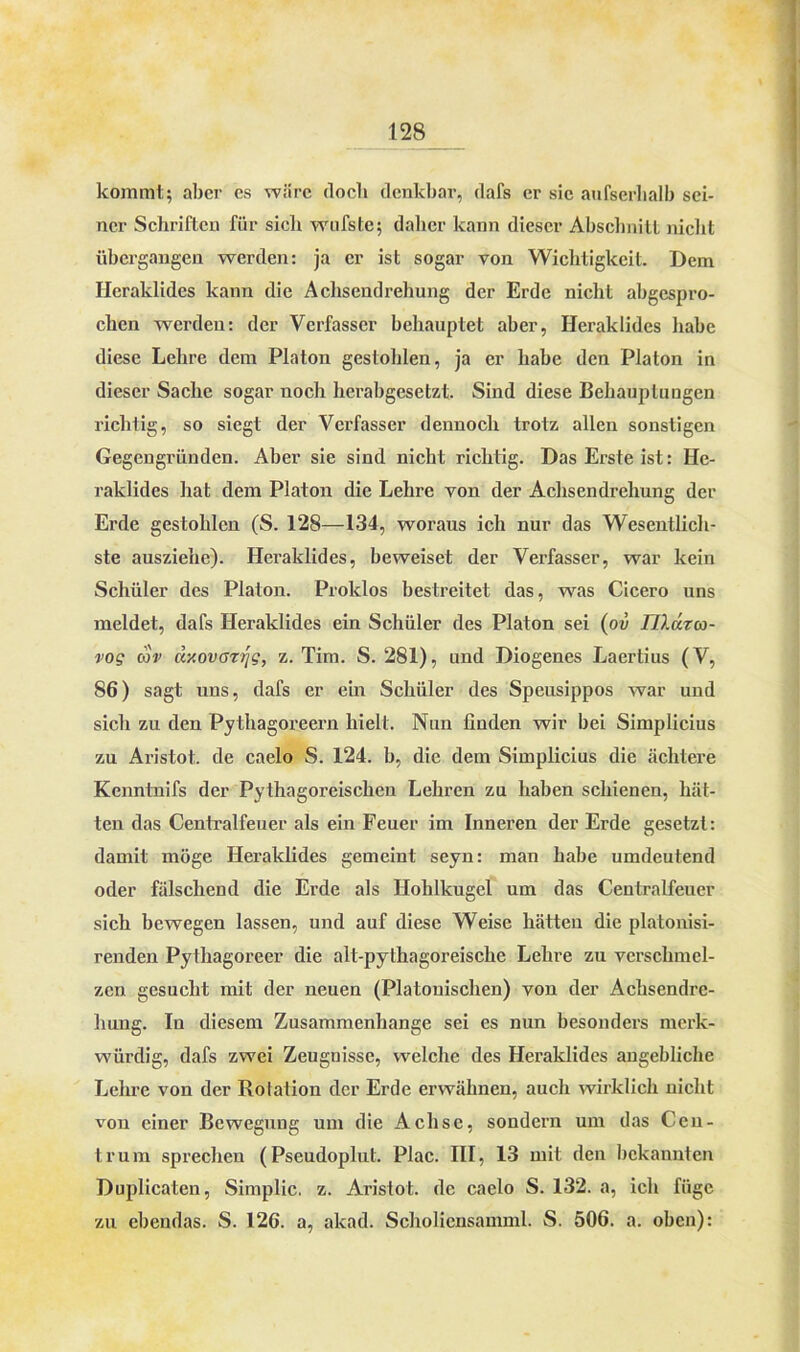 kommt; aber es wäre (locb denkbar, dafs er sie aufserhalb sei- ner Schriften für sicli wnfste; daher kann dieser Abschnitt nicht übergangen werden: ja er ist sogar von Wichtigkeit. Dem Heraklidcs kann die Achsendrehung der Erde nicht abgespro- chen werden: der Verfasser behauptet aber, Heraklidcs habe diese Lehre dem Platon gestohlen, ja er habe den Platon in dieser Sache sogar noch herabgesetzt. Sind diese Behauptungen richtig, so siegt der Verfasser dennoch trotz allen sonstigen Gegengründen. Aber sie sind nicht richtig. Das Erste ist: He- raklides hat dem Platon die Lehre von der Achsendrehung der Erde gestohlen (S. 128—134, woraus ich nur das Wesentlich- ste ausziehc). Heraklides, beweiset der Verfasser, war kein Schüler des Platon. Proklos bestreitet das, was Cicero uns meldet, dafs Heraklides ein Schüler des Platon sei (ov IJldza- vog cov äxovazrjg, z. Tim. S. 281), und Diogenes Laertius (V, 86) sagt uns, dafs er ein Schüler des Speusippos war und sich zu den Pythagoreern hielt. Nun finden wir bei Simplicius zu Aristot. de caelo S. 124. b, die dem Simplicius die achtere Kenntnifs der Pythagoreischen Lehren zu haben schienen, hät- ten das Centralfeuer als ein Feuer im Inneren der Erde gesetzt: damit möge Heraklides gemeint seyn: man habe umdeutend oder fälschend die Erde als Hohlkugel um das Centralfeuer sich bewegen lassen, und auf diese Weise hätten die platonisi- renden Pythagoreer die alt-pythagoreische Lehre zu verschmel- zen gesucht mit der neuen (Platonischen) von der Achsendrc- huug. In diesem Zusammenhänge sei es nun besonders merk- würdig, dafs zwei Zeugnisse, welche des Heraklides angebliche Lehre von der Rotation der Erde erwähnen, auch wirklich nicht von einer Bewegung um die Achse, sondern um das Cen- trum sprechen (Pseudoplut. Plac. III, 13 mit den bekannten Duplicaten, Simplic. z. Aristot. de caelo S. 132. a, ich füge zu ebendas. S. 126. a, akad. Scholiensamml. S. 506. a. oben):