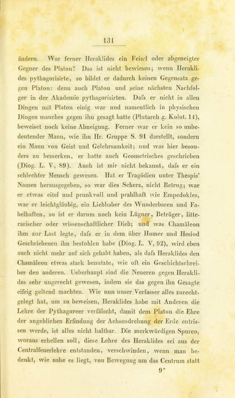 ändern. War ferner Heraklides ein Feind oder abgeneigter Gegner des Platon? Das ist nicht bewiesen; wenn Hcrakli- des pytbagorisirte, so bildet er dadurch keinen Gegensatz ge- gen Platon: denn auch Platon und seine nächsten Nachfol- ger in der Akademie pythagorisirten. Dafs er nicht in allen Dingen mit Platon einig war und namentlich in physischen Dingen manches gegen ihn gesagt hatte (Plutarch g. Kolot. 14), beweiset noch keine Abneigung. Ferner war er kein so unbe- deutender Mann, wie ihn Hr. Gruppe S. 91 darstellt, sondern ein Mann von Geist und Gelehrsamkeit; und was hier beson- ders zu bemerken, er batte auch Geometrisches geschrieben (Diog. L. V, S9). Auch ist mir nicht bekannt, dafs er ein schlechter Mensch gewesen. Hat er Tragödien unter Thespis1 Namen herausgegeben, so war dies Scherz, nicht Betrug; war er etwas eitel und prunkvoll und prahlbaft wie Empedokles, war er leichtgläubig, ein Liebhaber des Wunderbaren und Fa- belhaften, so ist er darum noch kein Lügner, Betrüger, litte- rarischer oder wissenschaftlicher Dieb; und was Chamäleon ihm zur Last legte, dafs er in dem über Homer und Hesiod Geschriebenen ihn bestohlen habe (Diog. L. V, 92), wird eben auch nicht mehr auf sich gehabt haben, als dafs Heraklides den Chamäleon etwas stark benutzte, wie oft ein Geschichtschrei- ber den anderen. Ueberhaupt sind die Neueren gegen Herakli- des sehr ungerecht gewesen, indem sie das gegen ihn Gesagte eifrig geltend machten. Wie nun unser Verfasser alles zurecht- gelegt hat, um zu beweisen, Heraklides habe mit Anderen die Lehre der Pythagoreer verfälscht, damit dem Platon die Ehre der angeblichen Erfindung der Achsendrehung der Erde entris- sen werde, ist alles nicht haltbar. Die merkwürdigen Spuren, woraus erhellen soll, diese Lehre des Heraklides sei aus der Centralfeuerlehre enlstandcn, verschwinden, wenn man be- denkt, wie nahe es liegt, von Bewegung um das Centrum stalt 9*