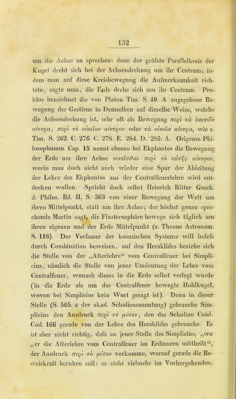 um die Achse zu sprechen: denn der gröfstc Parallclkrcis der Kugel dreht sich hei der Achsendrehung um ihr Centrum; in- dem man auf diese Kreisbewegung die Aufmerksamkeit rich- tete, sagte man, die Esdc drehe sich um ihr Centrum. Pro- klos bezeichnet die von Platon Tim. S. 40. A angegebene Be- wegung der Gestirne in Demselben auf dieselbe Weise, welche die Achsendrehung ist, sehr oft als Bewegung ttsq'i za iavzav xevzqu, tteqI tö oixeTov xe'vzqov oder za olxeTa xsvzna, wie z. Tim. S. 262. C. 276. C. 278. E. 284. D. 2S5. A. Origencs Pbi- losophumm. Cap. 15 nennt ebenso bei Ekphantos die Bewegung der Erde um ihre Achse mvEia&ai tieq'i zo avzijg xevzqov, worin man doch nicht auch wieder eine Spur der Ableitung der Lehre des Ekphantos aus der Centralfeuerlehrc wird ent- decken wollen. Spricht doch selbst Heinrich Ritter Gesch. d. Philos. Bd. II, S. 363 von einer Bewegung der Welt um ihren Mittelpunkt, statt um ihre Achse; der höchst genau spre- chende Marlin sagt, die Fixsternsphäre bewege sich täglich um ihren eigenen und der Erde Mittelpunkt (z. Theons Astronom. S. 118). Der Verfasser der kosmischen Systeme will indefs durch Combination beweisen, auf den Heraklides beziehe sich die Stelle von der „Aftcrlehre“ vom Centralfcucr bei Simpli- cius, nämlich die Stelle von jener Umdeulung der Lehre vom Centralfeuer, wonach dieses in die Erde selbst verlegt wurde (in die Erde als um das Ccntralfeucr bewegte Hohlkugcl, wovon bei Simplicius kein Wort gesagt ist). Denn in dieser Stelle (S. 505. a der akad. Scholiensammlung) gebrauche Sim- plicius den Ausdruck tieqi zo /xsaov, den das Scholion Coisl. Cod. 166 gerade von der Lehre des Heraklides gebrauche. Es ist aber nicht richtig, dafs an jener Stelle des Simplicius, „wo „er die Afterlchrc vom Ccntralfeucr im Erdinncrn mittheilt“, der Ausdruck tzeq'i zo /.iegov vorkommc, worauf gerade die Be- weiskraft beruhen soll: er slchL vielmehr im Vorhergehenden,