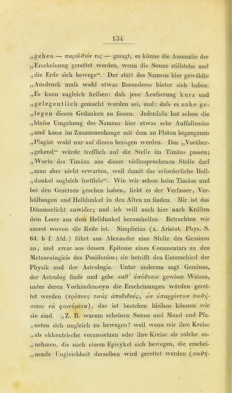 „gehen — nuQEl&üv zig — gesagt, es könne die Anomalie der „Erscheinung gerettet werden, wenn die Sonne stillslehe und „die Erde sicli bewege“. Der statt des Namens hier gewählte „Ausdruck mufs wohl etwas Besonderes hinter sich haben. „Es kann zugleich heifsen: dafs jene Acufserung kurz und „gelegentlich gemacht worden sei, und: dafs es nahe ge- legen diesen Gedanken zu fassen. Jedenfalls hat schon die „blofse Umgehung des Namens hier etwas sehr Auffallendes „und kann im Zusammenhänge mit dem an Platon begangenen „Plagiat wohl nur auf diesen bezogen werden. Das „Vorüber- gehend“ würde trefflich auf die Stelle im Timäus passen; „Worte des Timäus aus dieser vielbesprochenen Stelle darf „man aber nicht erwarten, weil damit das erforderliche Hell- dunkel sogleich fortfiele“. Wie wir schon beim Timäos und bei den Gesetzen gesehen haben, liebt es der Verfasser, Ver- hüllungen und Helldunkel in den Alten zu finden. Mir ist das Dämmerlicht zuwider; und ich will auch hier nach Kräften dem Leser aus dem Helldunkel heraushelfen. Betrachten wir zuerst wovon die Rede ist. Simplicius (z. Aristot. Phys. S. 64. b f. Aid.) führt aus Alexander eine Stelle des Geminos an, und zwar aus dessen Epitome eines Commentars zu den Meleorologicis des Posidonios; sie betrifft den Untei’schied der Physik und der Astrologie. Unter anderem sagt Geminos, der Astrolog finde und gebe -/.ad’ vno&eoiv gewisse Weisen, unter deren Vorhandenseyn die Erscheinungen würden geret- tet werden (zQÖnovg zivug dnodiSovg, uv vncur/ovzuv ouxhj- aezui zu q)uiv6[zevu), das ist bestehen bleiben können wie sie sind. „Z. B. warum scheinen Sonne und Mond und Pla- neten sich ungleich zu bewegen? weil wenn wir ihre Kreise „ als ekkentrische voraussetzen oder ihre Kreise als solche an- nehmen, die nach einem Epicykcl sich bewegen, die erschei- nende Ungleichheit derselben wird gerettet werden (ou&ij-