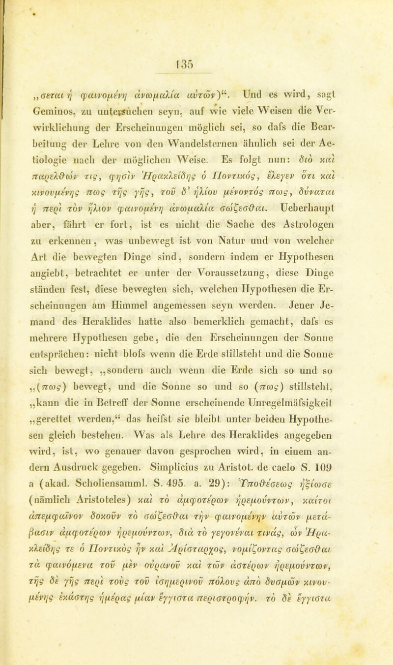 „asrat /} cpaivo^tvt] dvooptulJa uvzcSv)11. Und cs wird, sagt Gcminos, zu untersuchen seyn, auf wie viele Weisen die Ver- wirklichung der Erscheinungen möglich sei, so dafs die Bear- beitung der Lehre von den Wandelsternen ähnlich sei der Ac- tiologie nach der möglichen Weise. Es folgt nun: 816 xut 7ZuqeX&cov zig, qnja'tv 'HQUxXEidrjg 6 JLovziy.og, Elsysv ozi xai xivov/xt'vyg ncog zijg yijg, zov 8’ yh'ov [izvovzog nag, Svvazcu tj 7teq) zov rfhov cpcuvopisvt] dvcofiuh'u Gw&a&cu. Ueberhaupt aber, fährt er fort, ist es nicht die Sache des Astrologen zu erkennen , was unbewegt ist von Natur und von welcher Art die bewegten Dinge sind, sondern indem er Hypothesen angiebl, betrachtet er unter der Voraussetzung, diese Dinge ständen fest, diese bewegten sich, welchen Hypothesen die Er- scheinungen am Himmel angemessen seyn werden. Jener Je- mand des Heraklides hatte also bemerklich gemacht, dafs cs mehrere Hypothesen gebe, die den Erscheinungen der Sonne entsprächen: nicht blofs wenn die Erde stillstehl und die Sonne sich bewegt, „sondern auch wenn die Erde sich so und so „(ncog) bewegt, und die Sonne so und so stillsteht, „kann die in Betreff der Sonne erscheinende Unregelmäfsigkeil „gerettet werden,“ das heifst sie bleibt unter beiden Hypothe- sen gleich bestehen. Was als Lehre des Heraklides angegeben wird, ist, wo genauer davon gesprochen wird, in eiuem an- dern Ausdruck gegeben. Simplicius zu Aristot. de caelo S. 109 a (akad. Scholiensamml. S. 495. a. 29): ’Tno&Eßsoog ijigiooßE (nämlich Aristoteles) y.ui zo d/icpozEQcov r)QE(iovvzoov, y.aizoi dne/j-cpuivov doy.ovv zo acd^sadui zyv cpuivofxtvyv uvzdov [xezu- ßuGiv djiqozt'oav yQEfiovvzoov, 8td zo yeyovt'rou zivdg, cov 'IIqu- xXeidyg ze 6 llovzvvog yv y.ui ddyilßzanyog, vo[iit,ovzug ßoj&ßOai zd (pcuvofieva zov fisv ovqocvov y.ui zcov uozeqoov yQEpiovvzcav, zyg 8e yrjg tts/u zovg zov ißypiEQivov nöXovg dno SvßpuSv xivov- fiEvyg iy.dazijg yfxtQug fuav eyyiaza ntnißZQOcpyv. zo 8e eyyißzu