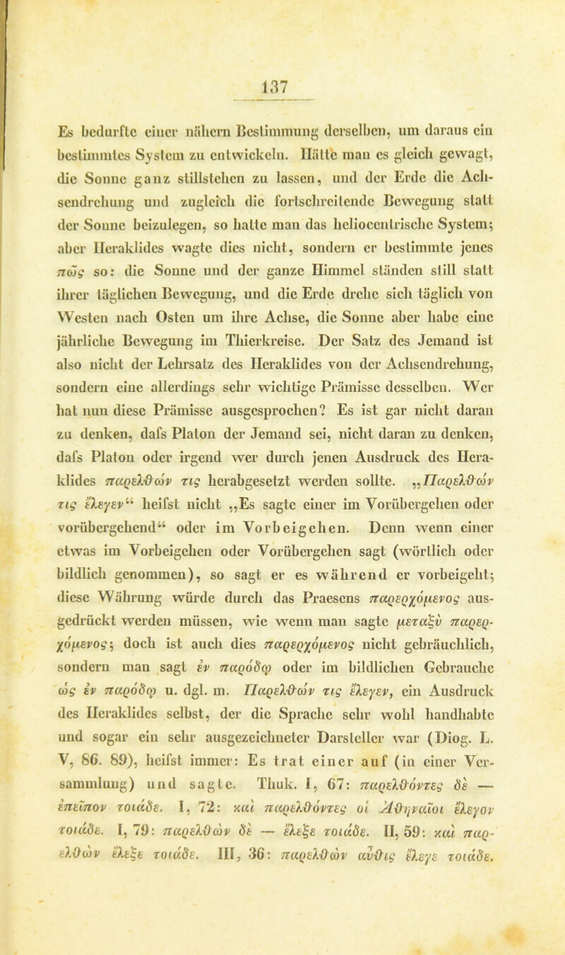 Es bedurfte einer nähern Bestimmung derselben, um daraus ein bestimmtes System zu entwickeln. Hätte mau cs gleich gewagt, die Sonne ganz stillstelxcn zu lassen, und der Erde die Ach- sendrehung und zugleich die fortschreitende Bewegung statt der Soune beizulegcn, so halte man das hclioccnlrischc System; aber Heraklides wagte dies nicht, sondern er bestimmte jenes mög so: die Sonne und der ganze Himmel ständen still statt ihrer täglichen Bewegung, und die Erde drehe sich täglich von Westen nach Osten um ihre Achse, die Sonne aber habe eine jährliche Bewegung im Thierkreisc. Der Satz des Jemand ist also nicht der Lehrsatz des Heraklides von der Achsendrehung, sondern eine allerdings sehr wichtige Prämisse desselben. Wer hat nun diese Prämisse ausgesprochen? Es ist gar nicht daran zu denken, dafs Platon der Jemand sei, nicht daran zu denken, dafs Platon oder irgend wer durch jenen Ausdruck des Hera- klides ttciqsX&cÖv Tig herabgesetzt werden sollte. „TlaQsldiöv zig iXsysv11 heifst nicht „Es sagte einer im Vorübergehen oder vorübergehend“ oder im Vorbeigehen. Denn wenn einer etwas im Vorbeigehen oder Vorübergehen sagt (wörtlich oder bildlich genommen), so sagt er es während er vorbeigeht; diese Währung würde durch das Praesens naQSQyofxsvog aus- gedrückt werden müssen, wie wenn man sagte jusza^v 7zuqe()- ■/('ijj.evog-, doch ist auch dies nuQSQxonsvog nicht gebräuchlich, sondern man sagt iv naQodcp oder im bildlichen Gebrauche cos iv TZUQÖdoj u. dgl. m. IluoslOorv zig sXsysv, ein Ausdruck des Heraklides selbst, der die Sprache sehr wohl handhabte und sogar ein sehr ausgezeichneter Darsteller war (Diog. L. V, 86. 89), heifst immer: Es trat einer auf (in einer Ver- sammlung) und sagte. Thuk. 1, 67: nuQsXOovzsg 8s — inslnov zoiuds. 1, 72: v.ui nuQsXdövzsg ol Jdüijvcuoi sXsyov roiuds. 1,79: nuQslQwv di — skt^s zoiuds. 11,59: xul tiuq- dOwv i'Acjjc zoiuds. HI, 36: tzuqsXVcov uv&ig iksys zoiuds.