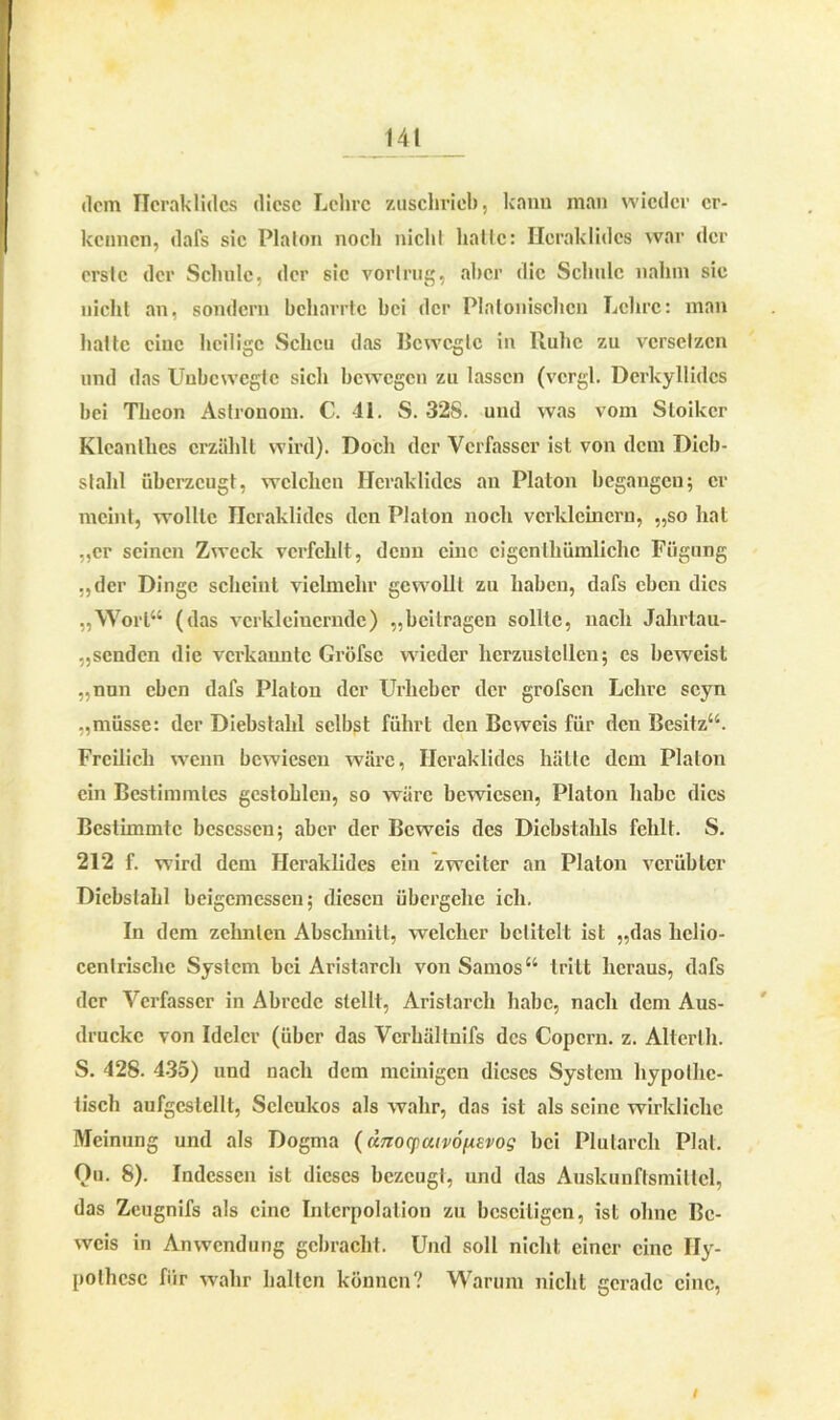 dem Hcraklidcs diese Lehre zuschrieb, kanu man wieder er- kennen, dafs sic Platon nocli nicht hatte: Ileraklidcs war der erste der Schule, der sic vorlrug, aber die Schule nahm sie nicht an, sondern bcharrtc bei der Platonischen Lehre: man hatte eine heilige Scheu das Bewegte in Buhe zu versetzen und das Unbewegte sich bewegen zu lassen (vcrgl. Derkyllidcs bei Tlicon Astronom. C. 41. S. 32S. und was vom Stoiker Klcanlkcs erzählt wird). Doch der Verfasser ist von dem Dieb- stahl überzeugt, welchen Hcraklidcs an Platon begangen; er meint, wollte Hcraklidcs den Platon noch verkleinern, „so hat „er seinen Zweck verfehlt, denn eine eigentümliche Fügung „der Dinge scheint vielmehr gewollt zu haben, dafs eben dies „Wort“ (das verkleinernde) „beitragen sollte, nach Jahrtau- senden die verkannte Gröfse wieder hcrzuslcllen; es beweist „nun eben dafs Platon der Urheber der grofsen Lehre scyn „müsse: der Diebstahl selbst führt den Beweis für den Besitz“. Freilich wenn bewiesen wäre, Hcraklidcs hätte dem Platon ein Bestimmtes gestohlen, so wäre bewiesen, Platon habe dies Bestimmte besessen; aber der Beweis des Diebstahls fehlt. S. 212 f. wird dem Hcraklidcs ein zweiter an Platon verübter Diebstahl beigemessen; diesen übergehe ich. In dem zehnten Abschnitt, welcher betitelt ist „das lielio- cenlrische System bei Aristarch von Samos “ tritt heraus, dafs der Verfasser in Abrede stellt, Aristarch habe, nach dem Aus- drucke von Idclcr (über das Verhältnifs des Copern. z. Alterlh. S. 428. 435) und nach dem mehligen dieses System hypothe- tisch aufgcstellt, Scleukos als wahr, das ist als seine wirkliche Meinung und als Dogma (änocpaivofievog bei Plutarch Plat. Ou. 8). Indessen ist dieses bezeugt, und das Auskunftsmiltcl, das Zeugnifs als eine Interpolation zu beseitigen, ist ohne Be- weis in Anwendung gebracht. Und soll nicht einer eine Hy- pothese für wahr halten können? Warum nicht gerade eine, i