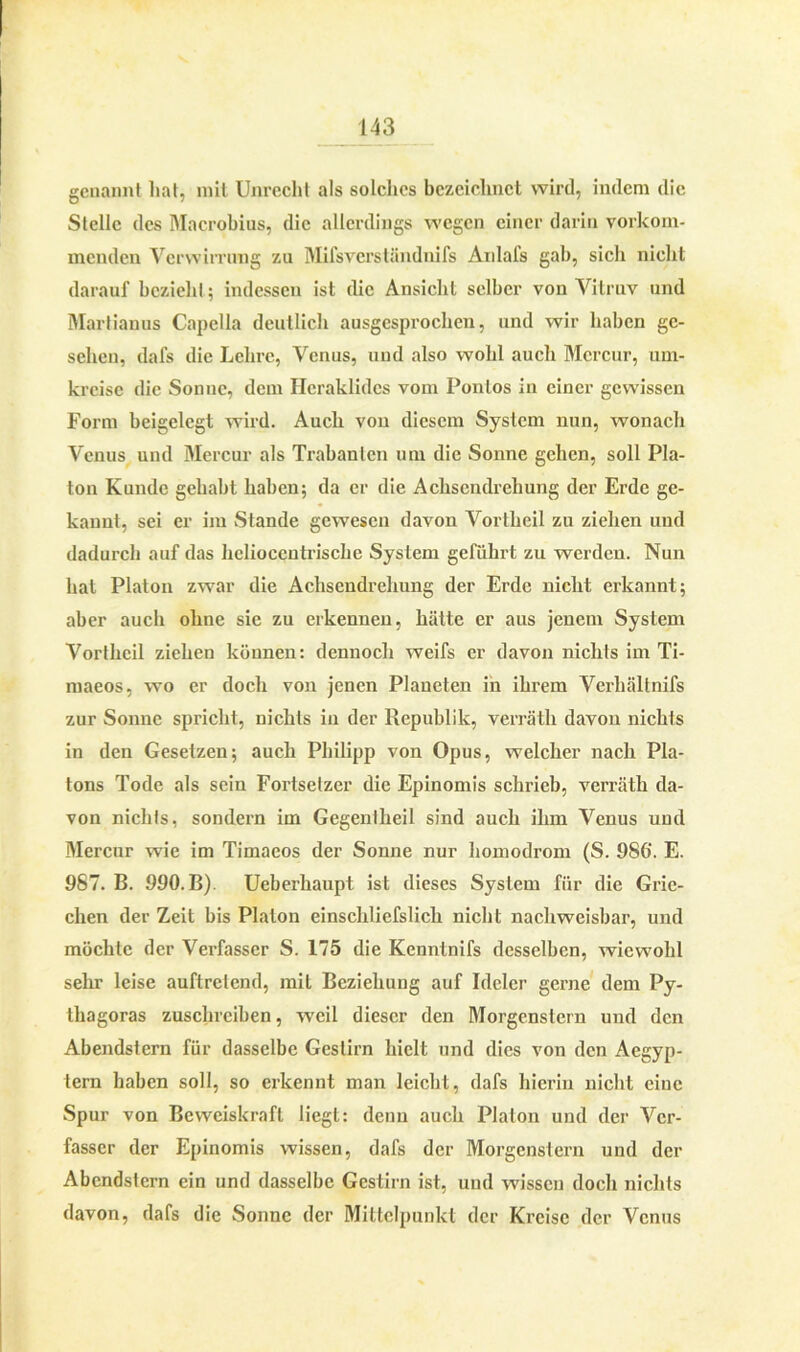 genannt hat, mit Unrecht als solches bezeichnet wird, indem die Stelle des Macrohius, die allerdings wegen einer darin vorkom- menden Verwirrung zu Mifsvcrsländnifs Anlafs gab, sich nicht darauf bezieht; indessen ist die Ansicht selber von Vitruv und Marlianus Capelia deutlich ausgesprochen, und wir haben ge- sehen, dafs die Lehre, Venus, und also wohl auch Mcrcur, um- kreise die Sonne, dem Hcraklidcs vom Ponlos in einer gewissen Form bcigelegt wird. Auch von diesem System nun, wonach Venus und Mercur als Trabanten um die Sonne gehen, soll Pla- ton Kunde gehabt haben; da er die Achsendrehung der Erde ge- kannt, sei er im Stande gewesen davon Vortheil zu ziehen und dadurch auf das helioceutrische System geführt zu werden. Nun hat Platon zwar die Achsendrehung der Erde nicht erkannt; aber auch ohne sie zu erkennen, hätte er aus jenem System Vortheil ziehen können: dennoch weifs er davon nichts im Ti- maeos, wo er doch von jenen Planeten in ihrem Verhältnifs zur Sonne spricht, nichts in der Republik, verräth davon nichts in den Gesetzen; auch Philipp von Opus, welcher nach Pla- tons Tode als sein Fortsetzer die Epinomis schrieb, verräth da- von nichts, sondern im Gegentheil sind auch ihm Venus und Mercur wie im Timaeos der Sonne nur homodrom (S. 9S6\ E. 987. B. 990. B). Ueberhaupt ist dieses System für die Grie- chen der Zeit bis Platon einschliefslich nicht nachweisbar, und möchte der Verfasser S. 175 die Kenntnifs desselben, wiewohl sehr leise auftretend, mit Beziehung auf Ideler gerne dem Py- thagoras zuschreiben, weil dieser den Morgenstern und den Abendstern für dasselbe Gestirn hielt und dies von den Aegyp- tern haben soll, so erkennt man leicht, dafs hierin nicht eiuc Spur von Beweiskraft liegt: denn auch Platon und der Ver- fasser der Epinomis wissen, dafs der Morgenstern und der Abendstern ein und dasselbe Gestirn ist, und wissen doch nichts davon, dafs die Sonne der Mittelpunkt der Kreise der Venus