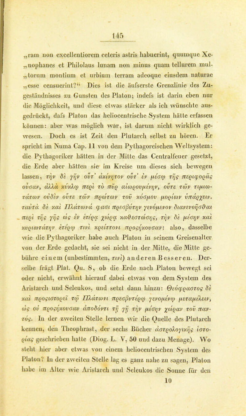 „nun non cxccllcnliorcm ccleris aslris liabuerint, quumque Xc- „uophancs ct Philolaus lunam non minus quam tellurem mul- „torum montium ct urbium tcrram adcoque eiusdem naturac „esse ccnsucrinl?“ Dies ist die äufserslc Grenzlinie des Zu- geständnisses zu Gunsten des Platon; indefs ist darin eben nur die Möglichkeit, und diese etwas stärker als ich wünschte aus- gedrückt, dafs Platon das beliocentriscbe System hätte erfassen können: aber was möglich war, ist darum nicht wirklich ge- wesen. Doch cs ist Zeit den Plutarch selbst zu hören. Er spricht im Numa Cap. 11 von dem Pythagoreischen Weltsystem: die Pythagorikcr hätten in der Milte das Ccntralfeuer gesetzt, die Erde aber hätten sie im Kreise um dieses sich bewegen lassen, zi)v 8e yijv ovz’ dxmjzov ovz’ iv fiiocp zijg nsQicpoQÜg ovo uv, dXXd y.vy.Xo) tieqi zo tivq uiaQOVfxivtjv, ovte zwv rifuoi- zdzcov ovdtv ovte zcSv ttqcozcov zov xoofiov fioQiav vnuQyEiv. zavzu 8e xai TlXdzavd cpuoi TiQEoßvztjv yEvoyiEvov diuvEvoijo&ai tteq'i ztjg yrjg u>g iv ezequ ycqqu yudEOzmoyg, zi)v 8e [ueotjv xai xvQiazdzrjv izigcp zivl xqeizzovi nQog/jxovouv: also, dasselbe wie die Pythagoriker habe auch Platon in seinem Greisenalter von der Erde gedacht, sie sei nicht in der Mitte, die Mitte ge- bühre einem (unbestimmten, zm) anderen Besseren. Der- selbe fragt Plat. Qu. 8, ob die Erde nach Platon bewegt sei oder nicht, erwähnt hierauf dabei etwas von dem System des Aristarch und Seleukos, und setzt dann hinzu: QeöcpQuozog ös ■Aul 7lQOgiOZOQEl ZO~) TIXuZCOVl TTQEoßvZEQCp yEVOflivO) [XEZafliXElV, big ov noogrjxovouv dno86vzi zjj yrj zijv fiioyv yojQuv zov nav- zög. In der zweiten Stelle lernen wir die Quelle des Plutarch kennen, den Theophrast, der sechs Bücher dozQoXoyixijg iozo- QLug gcsclu’iebcn halle (Diog. L. V, 50 und dazu Menage). Wo steht liier aber etwas von einem hcliocenlrischen System des Platon? In der zweiten Stelle lag cs ganz nahe zu sagen, Platon habe im Aller wie Aristarch und Seleukos die Sonne für den 10