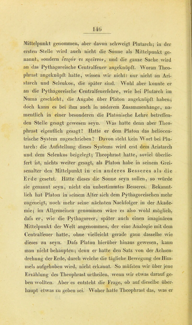 Mittelpunkt genommen, aber davon schweigt Plutarcb; in der ersten Stelle wird auch nicht die Sonne als Mittelpunkt ge- nannt, sondern ezeqov zl kqeizzov, und die ganze Sache wird an das Pythagoreische Centralfcucr angeknüpft. Woran Tlieo- phrast angeknüpft halle, wissen wir nicht: nur nicht an Ari- starch und Sclcukos, die später sind. Wohl aber konnte er an die Pythagoreische Centralfeuerlehre, wie bei Plutarcb im Numa geschieht, die Angabe über Platon angeknüpft haben; doch kann es bei ihm auch in anderem Zusammenhänge, na- mentlich in einer besonderen die Platonische Lehre betreuen- den Stelle gesagt gewesen seyn. Was hatte denn aber Tlieo- phrast eigentlich gesagt? Hatte er dem Platon das helioccu- trische System zugeschrieben? Davon steht kein Wort bei Plu- tarch: die Aufstellung dieses Systems wird erst dem Aristarch und dem Seleukos bei gelegt; Theophrast hatte, soviel überlie- fert ist, nichts weiter gesagt, als Platon habe in seinem Grei- senalter den Mittelpunkt in ein anderes Besseres als die Erde gesetzt. Hätte dieses die Sonne seyn sollen, so würde sie genannt seyn, nicht ein unbestimmtes Besseres. Bekannt- lich hat Platon in seinem Alter sich dem Pythagoreischen mein' zugeneigt, noch mehr seine nächsten Nachfolger in der Akade- mie; im Allgemeinen genommen wäre es also wohl möglich, dafs er, wie die Pythagoreer, später auch einen imaginären Mittelpunkt der Welt angenommen, der eine Analogie mit dem Centralfeuer hatte, ohne vielleicht gerade ganz dasselbe wie dieses zu seyn. Dafs Platon hierüber hinaus gewesen, kann man nicht behaupten; denn er hatte den Salz vou der Achscu- drehung der Erde, durch welche die tägliche Bewegung des Him- mels aufgehoben wird, nicht erkannt. So müfsleu wir über jene Erzählung des Theophrast urtkeileu, wenn wir etwas darauf ge- ben wollten. Aber es entsteht die Frage, ob auf dieselbe über- haupt etwas zu geben sei. Woher halle Theophrast das, was er